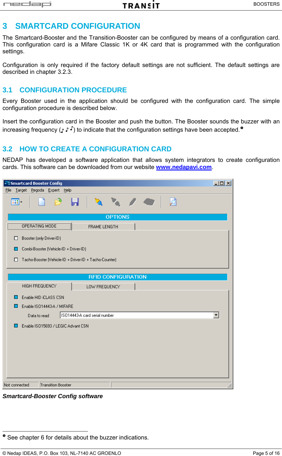   BOOSTERS © Nedap IDEAS, P.O. Box 103, NL-7140 AC GROENLO  Page 5 of 163 SMARTCARD CONFIGURATION The Smartcard-Booster and the Transition-Booster can be configured by means of a configuration card. This configuration card is a Mifare Classic 1K or 4K card that is programmed with the configuration settings.  Configuration is only required if the factory default settings are not sufficient. The default settings are described in chapter 3.2.3.  3.1 CONFIGURATION PROCEDURE Every Booster used in the application should be configured with the configuration card. The simple configuration procedure is described below.  Insert the configuration card in the Booster and push the button. The Booster sounds the buzzer with an increasing frequency (♪ ♪ ♪) to indicate that the configuration settings have been accepted.n 3.2  HOW TO CREATE A CONFIGURATION CARD NEDAP has developed a software application that allows system integrators to create configuration cards. This software can be downloaded from our website www.nedapavi.com.   Smartcard-Booster Config software                                                        n See chapter 6 for details about the buzzer indications.   