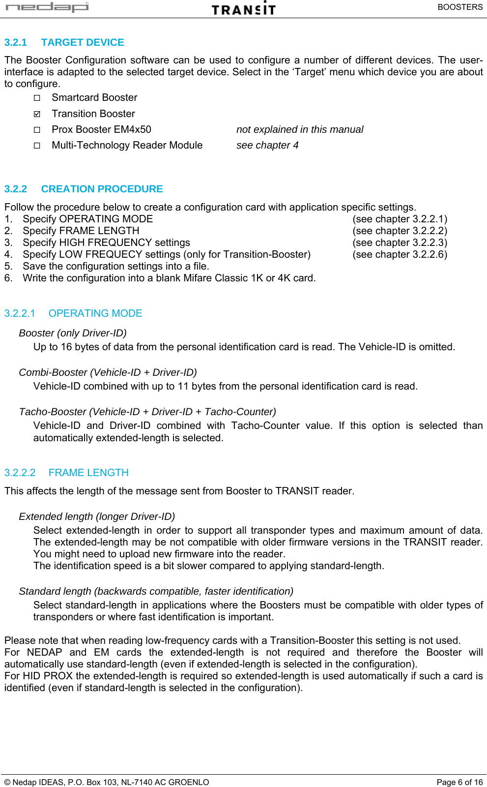   BOOSTERS © Nedap IDEAS, P.O. Box 103, NL-7140 AC GROENLO  Page 6 of 163.2.1 TARGET DEVICE The Booster Configuration software can be used to configure a number of different devices. The user-interface is adapted to the selected target device. Select in the ‘Target’ menu which device you are about to configure.  Smartcard Booster ; Transition Booster  Prox Booster EM4x50  not explained in this manual  Multi-Technology Reader Module  see chapter 4   3.2.2 CREATION PROCEDURE Follow the procedure below to create a configuration card with application specific settings. 1.  Specify OPERATING MODE  (see chapter 3.2.2.1) 2.  Specify FRAME LENGTH  (see chapter 3.2.2.2) 3.  Specify HIGH FREQUENCY settings  (see chapter 3.2.2.3) 4.  Specify LOW FREQUECY settings (only for Transition-Booster)  (see chapter 3.2.2.6) 5.  Save the configuration settings into a file. 6.  Write the configuration into a blank Mifare Classic 1K or 4K card.   3.2.2.1 OPERATING MODE Booster (only Driver-ID) Up to 16 bytes of data from the personal identification card is read. The Vehicle-ID is omitted.  Combi-Booster (Vehicle-ID + Driver-ID) Vehicle-ID combined with up to 11 bytes from the personal identification card is read.  Tacho-Booster (Vehicle-ID + Driver-ID + Tacho-Counter) Vehicle-ID and Driver-ID combined with Tacho-Counter value. If this option is selected than automatically extended-length is selected.   3.2.2.2 FRAME LENGTH This affects the length of the message sent from Booster to TRANSIT reader.  Extended length (longer Driver-ID) Select extended-length in order to support all transponder types and maximum amount of data. The extended-length may be not compatible with older firmware versions in the TRANSIT reader. You might need to upload new firmware into the reader. The identification speed is a bit slower compared to applying standard-length.  Standard length (backwards compatible, faster identification) Select standard-length in applications where the Boosters must be compatible with older types of transponders or where fast identification is important.  Please note that when reading low-frequency cards with a Transition-Booster this setting is not used. For NEDAP and EM cards the extended-length is not required and therefore the Booster will automatically use standard-length (even if extended-length is selected in the configuration). For HID PROX the extended-length is required so extended-length is used automatically if such a card is identified (even if standard-length is selected in the configuration).    