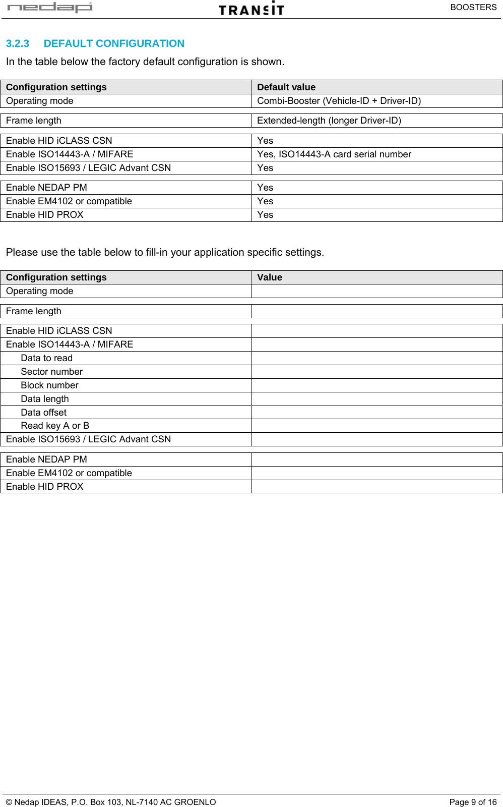   BOOSTERS © Nedap IDEAS, P.O. Box 103, NL-7140 AC GROENLO  Page 9 of 163.2.3 DEFAULT CONFIGURATION In the table below the factory default configuration is shown.  Configuration settings  Default value Operating mode  Combi-Booster (Vehicle-ID + Driver-ID)    Frame length  Extended-length (longer Driver-ID)    Enable HID iCLASS CSN  Yes Enable ISO14443-A / MIFARE  Yes, ISO14443-A card serial number Enable ISO15693 / LEGIC Advant CSN  Yes    Enable NEDAP PM  Yes Enable EM4102 or compatible  Yes Enable HID PROX  Yes   Please use the table below to fill-in your application specific settings.  Configuration settings  Value Operating mode      Frame length      Enable HID iCLASS CSN   Enable ISO14443-A / MIFARE   Data to read   Sector number   Block number   Data length   Data offset   Read key A or B   Enable ISO15693 / LEGIC Advant CSN      Enable NEDAP PM   Enable EM4102 or compatible   Enable HID PROX      