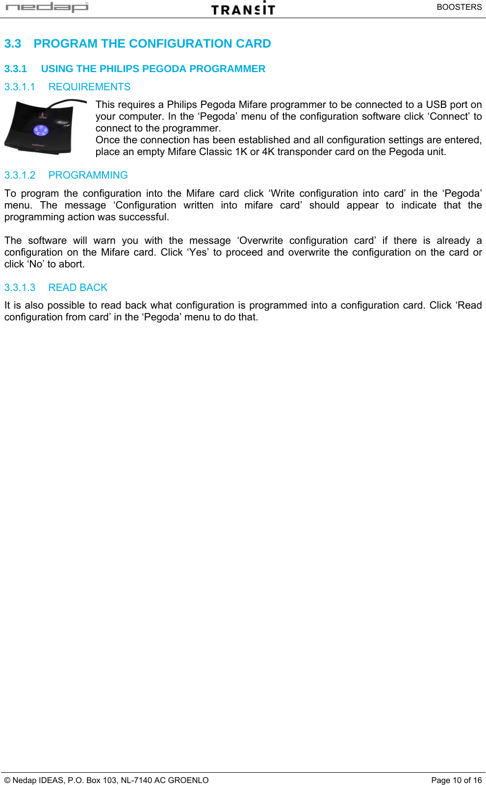   BOOSTERS © Nedap IDEAS, P.O. Box 103, NL-7140 AC GROENLO  Page 10 of 163.3  PROGRAM THE CONFIGURATION CARD 3.3.1  USING THE PHILIPS PEGODA PROGRAMMER 3.3.1.1 REQUIREMENTS This requires a Philips Pegoda Mifare programmer to be connected to a USB port on your computer. In the ‘Pegoda’ menu of the configuration software click ‘Connect’ to connect to the programmer. Once the connection has been established and all configuration settings are entered, place an empty Mifare Classic 1K or 4K transponder card on the Pegoda unit.  3.3.1.2 PROGRAMMING To program the configuration into the Mifare card click ‘Write configuration into card’ in the ‘Pegoda’ menu. The message ‘Configuration written into mifare card’ should appear to indicate that the programming action was successful.  The software will warn you with the message ‘Overwrite configuration card’ if there is already a configuration on the Mifare card. Click ‘Yes’ to proceed and overwrite the configuration on the card or click ‘No’ to abort.  3.3.1.3 READ BACK It is also possible to read back what configuration is programmed into a configuration card. Click ‘Read configuration from card’ in the ‘Pegoda’ menu to do that.    