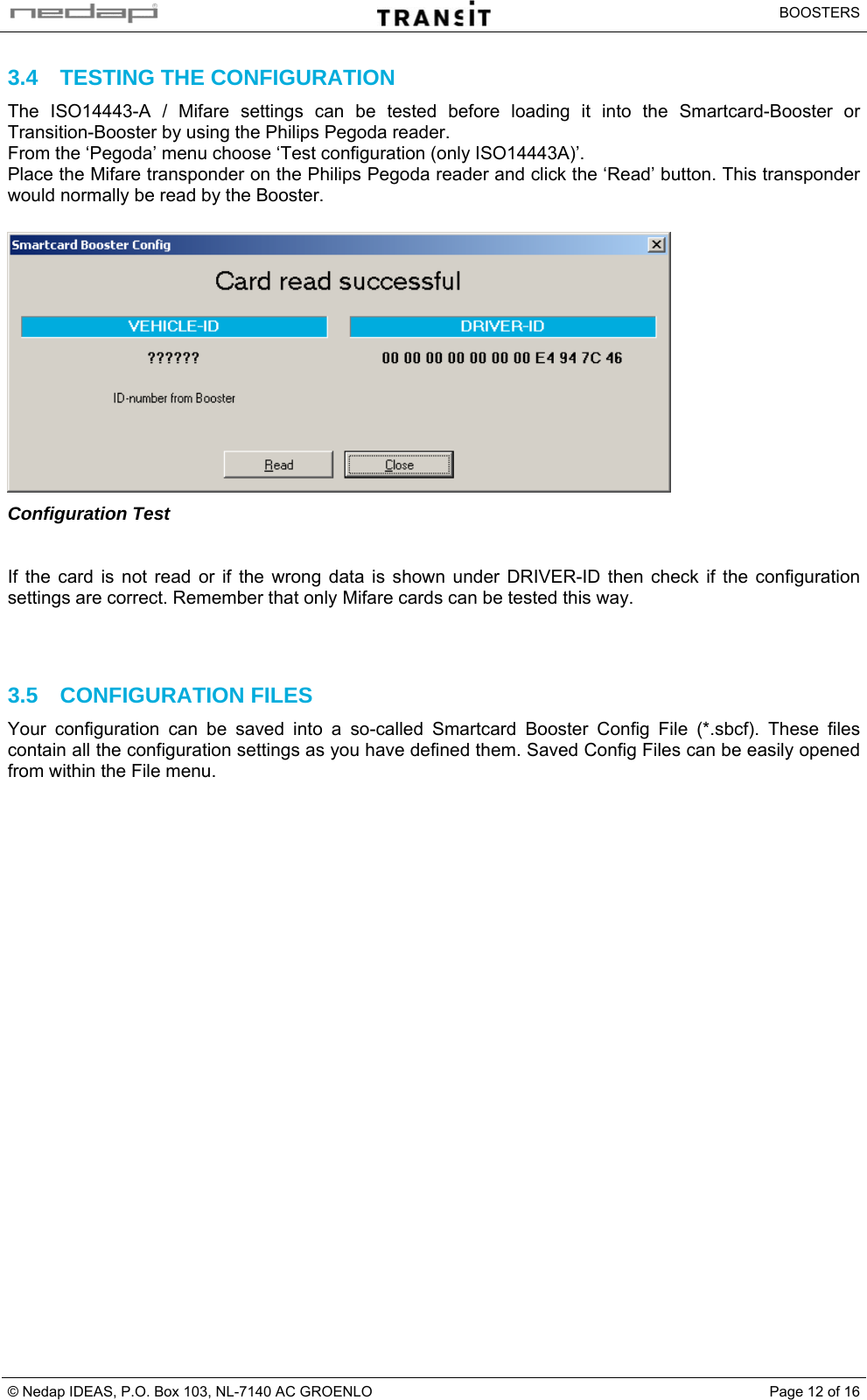   BOOSTERS © Nedap IDEAS, P.O. Box 103, NL-7140 AC GROENLO  Page 12 of 163.4  TESTING THE CONFIGURATION The ISO14443-A / Mifare settings can be tested before loading it into the Smartcard-Booster or Transition-Booster by using the Philips Pegoda reader. From the ‘Pegoda’ menu choose ‘Test configuration (only ISO14443A)’. Place the Mifare transponder on the Philips Pegoda reader and click the ‘Read’ button. This transponder would normally be read by the Booster.   Configuration Test   If the card is not read or if the wrong data is shown under DRIVER-ID then check if the configuration settings are correct. Remember that only Mifare cards can be tested this way.    3.5 CONFIGURATION FILES Your configuration can be saved into a so-called Smartcard Booster Config File (*.sbcf). These files contain all the configuration settings as you have defined them. Saved Config Files can be easily opened from within the File menu.     