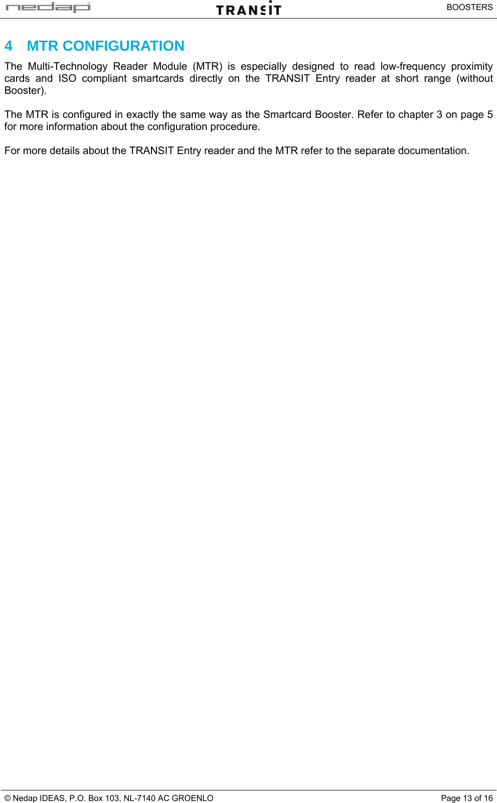   BOOSTERS © Nedap IDEAS, P.O. Box 103, NL-7140 AC GROENLO  Page 13 of 164 MTR CONFIGURATION The Multi-Technology Reader Module (MTR) is especially designed to read low-frequency proximity cards and ISO compliant smartcards directly on the TRANSIT Entry reader at short range (without Booster).  The MTR is configured in exactly the same way as the Smartcard Booster. Refer to chapter 3 on page 5 for more information about the configuration procedure.  For more details about the TRANSIT Entry reader and the MTR refer to the separate documentation.  