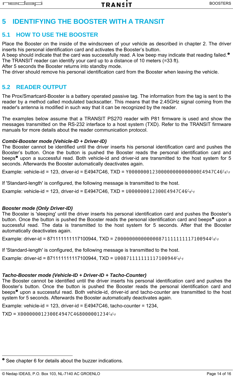   BOOSTERS © Nedap IDEAS, P.O. Box 103, NL-7140 AC GROENLO  Page 14 of 165  IDENTIFYING THE BOOSTER WITH A TRANSIT 5.1  HOW TO USE THE BOOSTER Place the Booster on the inside of the windscreen of your vehicle as described in chapter 2. The driver inserts his personal identification card and activates the Booster’s button. A beep should indicate that the card was successfully read. A low beep may indicate that reading failed.nThe TRANSIT reader can identify your card up to a distance of 10 meters (=33 ft). After 5 seconds the Booster returns into standby mode. The driver should remove his personal identification card from the Booster when leaving the vehicle.  5.2 READER OUTPUT The Prox/Smartcard-Booster is a battery operated passive tag. The information from the tag is sent to the reader by a method called modulated backscatter. This means that the 2.45GHz signal coming from the reader&apos;s antenna is modified in such way that it can be recognized by the reader.   The examples below assume that a TRANSIT PS270 reader with P81 firmware is used and show the messages transmitted on the RS-232 interface to a host system (TXD). Refer to the TRANSIT firmware manuals for more details about the reader communication protocol.  Combi-Booster mode (Vehicle-ID + Driver-ID) The Booster cannot be identified until the driver inserts his personal identification card and pushes the Booster’s button. Once the button is pushed the Booster reads the personal identification card and beepsn upon a successful read. Both vehicle-id and driver-id are transmitted to the host system for 5 seconds. Afterwards the Booster automatically deactivates again. Example: vehicle-id = 123, driver-id = E4947C46, TXD = Y000000012300000000000000E4947C46CRLF   If &apos;Standard-length&apos; is configured, the following message is transmitted to the host. Example: vehicle-id = 123, driver-id = E4947C46, TXD = U000000012300E4947C46CRLF   Booster mode (Only Driver-ID) The Booster is &apos;sleeping&apos; until the driver inserts his personal identification card and pushes the Booster’s button. Once the button is pushed the Booster reads the personal identification card and beepsn upon a successful read. The data is transmitted to the host system for 5 seconds. After that the Booster automatically deactivates again. Example: driver-id = 871111111117100944, TXD = Z00000000000000871111111117100944CRLF   If &apos;Standard-length&apos; is configured, the following message is transmitted to the host. Example: driver-id = 871111111117100944, TXD = U00871111111117100944CRLF   Tacho-Booster mode (Vehicle-ID + Driver-ID + Tacho-Counter) The Booster cannot be identified until the driver inserts his personal identification card and pushes the Booster’s button. Once the button is pushed the Booster reads the personal identification card and beepsn upon a successful read. Both vehicle-id, driver-id and tacho-counter are transmitted to the host system for 5 seconds. Afterwards the Booster automatically deactivates again. Example: vehicle-id = 123, driver-id = E4947C46, tacho-counter = 1234, TXD = X000000012300E4947C468000001234CRLF                                                         n See chapter 6 for details about the buzzer indications.   