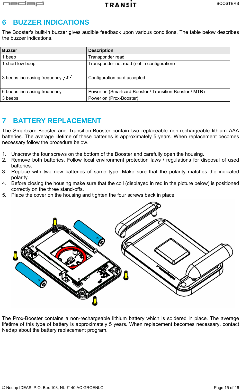   BOOSTERS © Nedap IDEAS, P.O. Box 103, NL-7140 AC GROENLO  Page 15 of 166 BUZZER INDICATIONS The Booster&apos;s built-in buzzer gives audible feedback upon various conditions. The table below describes the buzzer indications.  Buzzer  Description 1 beep  Transponder read 1 short low beep   Transponder not read (not in configuration)   3 beeps increasing frequency ♪ ♪ ♪  Configuration card accepted   6 beeps increasing frequency  Power on (Smartcard-Booster / Transition-Booster / MTR) 3 beeps  Power on (Prox-Booster)    7 BATTERY REPLACEMENT The Smartcard-Booster and Transition-Booster contain two replaceable non-rechargeable lithium AAA batteries. The average lifetime of these batteries is approximately 5 years. When replacement becomes necessary follow the procedure below.  1.  Unscrew the four screws on the bottom of the Booster and carefully open the housing. 2.  Remove both batteries. Follow local environment protection laws / regulations for disposal of used batteries. 3.  Replace with two new batteries of same type. Make sure that the polarity matches the indicated polarity. 4.  Before closing the housing make sure that the coil (displayed in red in the picture below) is positioned correctly on the three stand-offs. 5.  Place the cover on the housing and tighten the four screws back in place.   The Prox-Booster contains a non-rechargeable lithium battery which is soldered in place. The average lifetime of this type of battery is approximately 5 years. When replacement becomes necessary, contact Nedap about the battery replacement program.   