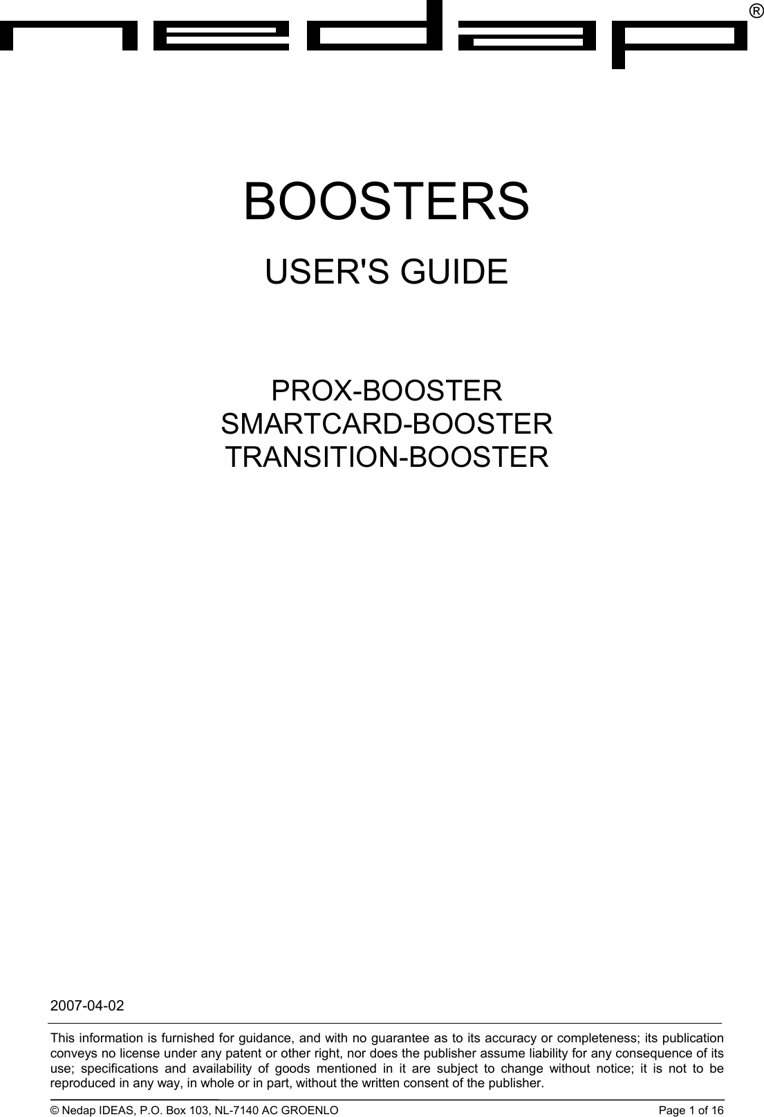 ®BOOSTERS USER&apos;S GUIDE      PROX-BOOSTER SMARTCARD-BOOSTER TRANSITION-BOOSTER 2007-04-02  This information is furnished for guidance, and with no guarantee as to its accuracy or completeness; its publication conveys no license under any patent or other right, nor does the publisher assume liability for any consequence of its use; specifications and availability of goods mentioned in it are subject to change without notice; it is not to be reproduced in any way, in whole or in part, without the written consent of the publisher.  © Nedap IDEAS, P.O. Box 103, NL-7140 AC GROENLO  Page 1 of 16 
