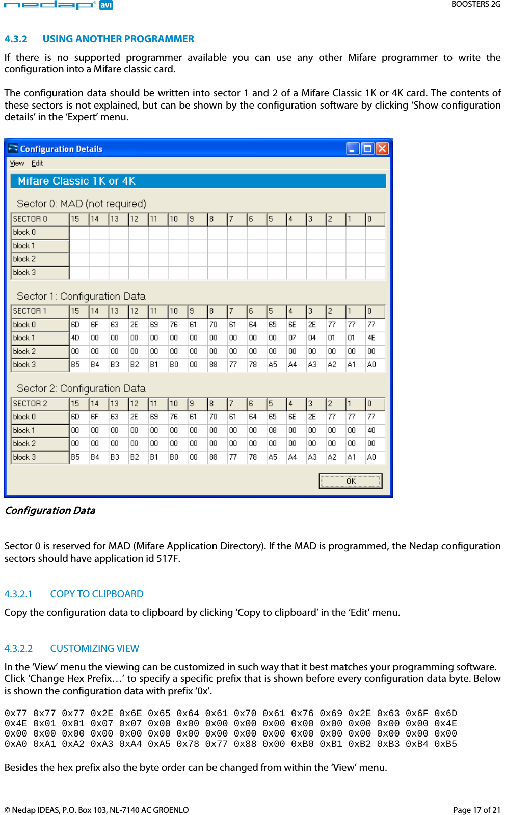   BOOSTERS 2G  © Nedap IDEAS, P.O. Box 103, NL-7140 AC GROENLO Page 17 of 21  4.3.2 USING ANOTHER PROGRAMMER If there is no supported  programmer available you can  use any other Mifare programmer to write the configuration into a Mifare classic card.  The configuration data should be written into sector 1 and 2 of a Mifare Classic 1K or 4K card. The contents of these sectors is not explained, but can be shown by the configuration software by clicking ‘Show configuration details’ in the ‘Expert’ menu.   Configuration Data   Sector 0 is reserved for MAD (Mifare Application Directory). If the MAD is programmed, the Nedap configuration sectors should have application id 517F.   4.3.2.1 COPY TO CLIPBOARD Copy the configuration data to clipboard by clicking ‘Copy to clipboard’ in the ‘Edit’ menu.    4.3.2.2 CUSTOMIZING VIEW In the ‘View’ menu the viewing can be customized in such way that it best matches your programming software. Click ‘Change Hex Prefix…’ to specify a specific prefix that is shown before every configuration data byte. Below is shown the configuration data with prefix ‘0x’.  0x77 0x77 0x77 0x2E 0x6E 0x65 0x64 0x61 0x70 0x61 0x76 0x69 0x2E 0x63 0x6F 0x6D  0x4E 0x01 0x01 0x07 0x07 0x00 0x00 0x00 0x00 0x00 0x00 0x00 0x00 0x00 0x00 0x4E  0x00 0x00 0x00 0x00 0x00 0x00 0x00 0x00 0x00 0x00 0x00 0x00 0x00 0x00 0x00 0x00  0xA0 0xA1 0xA2 0xA3 0xA4 0xA5 0x78 0x77 0x88 0x00 0xB0 0xB1 0xB2 0xB3 0xB4 0xB5  Besides the hex prefix also the byte order can be changed from within the ‘View’ menu. 