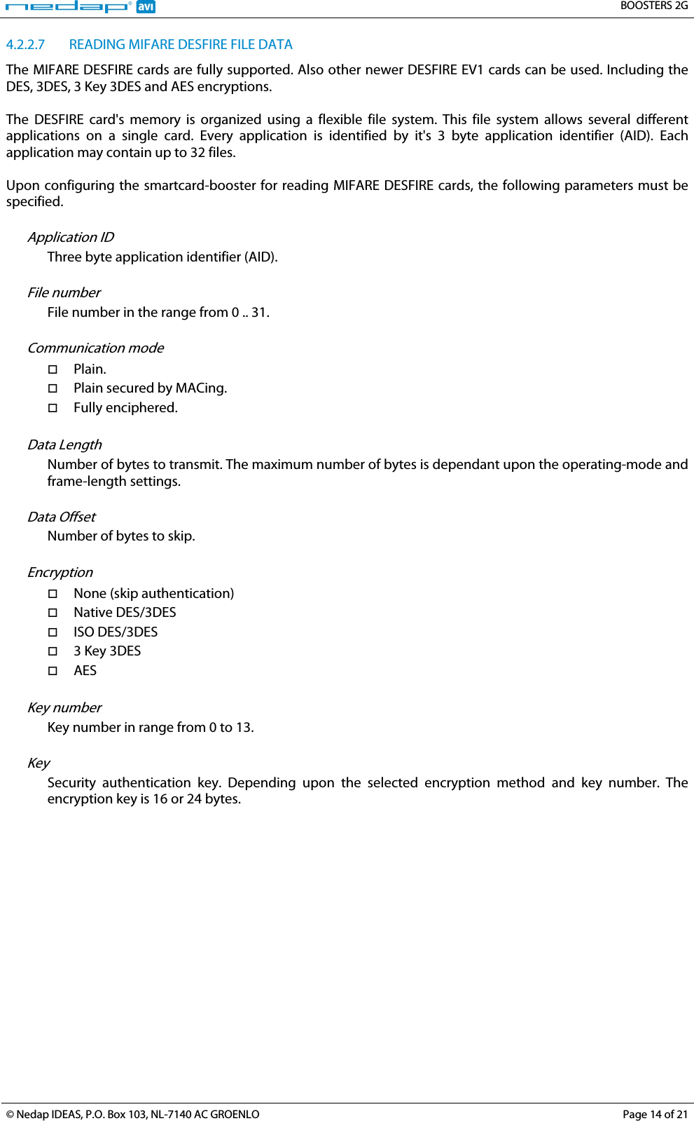   BOOSTERS 2G  © Nedap IDEAS, P.O. Box 103, NL-7140 AC GROENLO Page 14 of 21  4.2.2.7 READING MIFARE DESFIRE FILE DATA The MIFARE DESFIRE cards are fully supported. Also other newer DESFIRE EV1 cards can be used. Including the DES, 3DES, 3 Key 3DES and AES encryptions.  The  DESFIRE card&apos;s memory is organized using a flexible file system. This file system allows several different applications on a single card. Every application is identified by it&apos;s 3 byte application identifier (AID). Each application may contain up to 32 files.  Upon configuring the smartcard-booster for reading MIFARE DESFIRE cards, the following parameters must be specified.  Application ID Three byte application identifier (AID).  File number File number in the range from 0 .. 31.  Communication mode  Plain.  Plain secured by MACing.  Fully enciphered.  Data Length Number of bytes to transmit. The maximum number of bytes is dependant upon the operating-mode and frame-length settings.  Data Offset Number of bytes to skip.  Encryption  None (skip authentication)  Native DES/3DES  ISO DES/3DES  3 Key 3DES  AES  Key number Key number in range from 0 to 13.  Key Security authentication key. Depending upon the selected encryption method and key number. The encryption key is 16 or 24 bytes.  