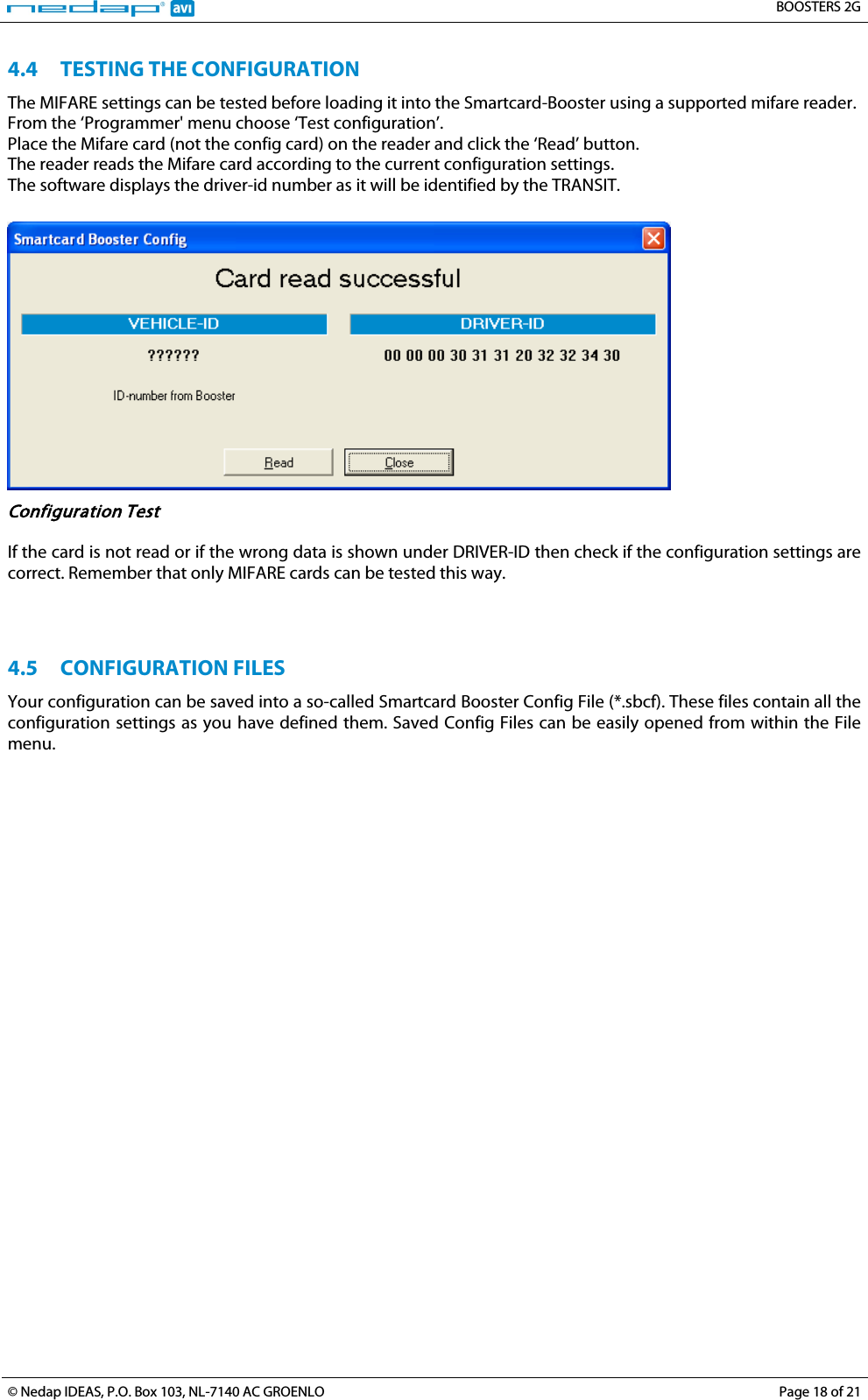   BOOSTERS 2G  © Nedap IDEAS, P.O. Box 103, NL-7140 AC GROENLO Page 18 of 21  4.4 TESTING THE CONFIGURATION The MIFARE settings can be tested before loading it into the Smartcard-Booster using a supported mifare reader. From the ‘Programmer&apos; menu choose ‘Test configuration’. Place the Mifare card (not the config card) on the reader and click the ‘Read’ button. The reader reads the Mifare card according to the current configuration settings. The software displays the driver-id number as it will be identified by the TRANSIT.   Configuration Test  If the card is not read or if the wrong data is shown under DRIVER-ID then check if the configuration settings are correct. Remember that only MIFARE cards can be tested this way.    4.5 CONFIGURATION FILES Your configuration can be saved into a so-called Smartcard Booster Config File (*.sbcf). These files contain all the configuration settings as you have defined them. Saved Config Files can be easily opened from within the File menu.    