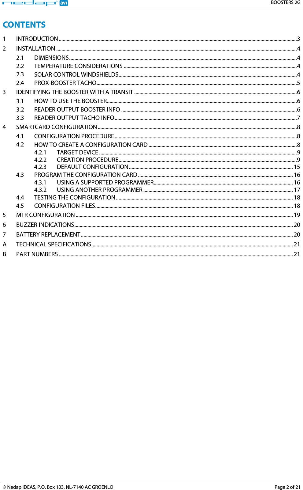   BOOSTERS 2G  © Nedap IDEAS, P.O. Box 103, NL-7140 AC GROENLO Page 2 of 21  CONTENTS 1 INTRODUCTION   ....................................................................................................................................................................................... 32 INSTALLATION   ......................................................................................................................................................................................... 42.1 DIMENSIONS   ............................................................................................................................................................................... 42.2 TEMPERATURE CONSIDERATIONS   ..................................................................................................................................... 42.3 SOLAR CONTROL WINDSHIELDS   ......................................................................................................................................... 42.4 PROX-BOOSTER TACHO   .......................................................................................................................................................... 53 IDENTIFYING THE BOOSTER WITH A TRANSIT   ............................................................................................................................. 63.1 HOW TO USE THE BOOSTER   .................................................................................................................................................. 63.2 READER OUTPUT BOOSTER INFO   ....................................................................................................................................... 63.3 READER OUTPUT TACHO INFO   ............................................................................................................................................ 74 SMARTCARD CONFIGURATION   ......................................................................................................................................................... 84.1 CONFIGURATION PROCEDURE   ............................................................................................................................................ 84.2 HOW TO CREATE A CONFIGURATION CARD   .................................................................................................................. 84.2.1 TARGET DEVICE   ........................................................................................................................................................ 94.2.2 CREATION PROCEDURE   ......................................................................................................................................... 94.2.3 DEFAULT CONFIGURATION   .............................................................................................................................. 154.3 PROGRAM THE CONFIGURATION CARD   ....................................................................................................................... 164.3.1 USING A SUPPORTED PROGRAMMER  ........................................................................................................... 164.3.2 USING ANOTHER PROGRAMMER   ................................................................................................................... 174.4 TESTING THE CONFIGURATION   ........................................................................................................................................ 184.5 CONFIGURATION FILES   ........................................................................................................................................................ 185 MTR CONFIGURATION   ....................................................................................................................................................................... 196 BUZZER INDICATIONS   ........................................................................................................................................................................ 207 BATTERY REPLACEMENT   ................................................................................................................................................................... 20A TECHNICAL SPECIFICATIONS   ........................................................................................................................................................... 21B PART NUMBERS   .................................................................................................................................................................................... 21 