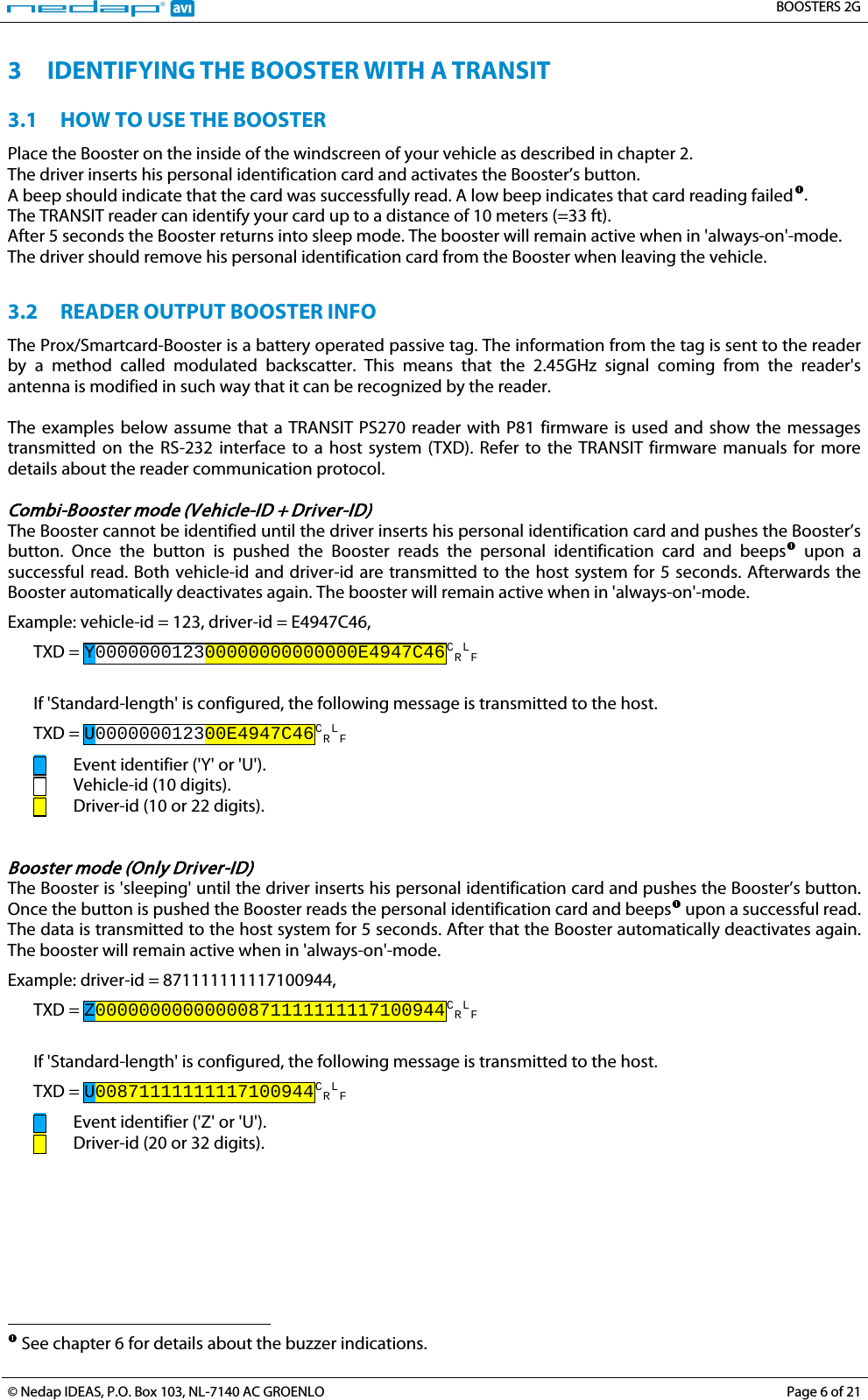   BOOSTERS 2G  © Nedap IDEAS, P.O. Box 103, NL-7140 AC GROENLO Page 6 of 21  3 IDENTIFYING THE BOOSTER WITH A TRANSIT 3.1 HOW TO USE THE BOOSTER Place the Booster on the inside of the windscreen of your vehicle as described in chapter 2. The driver inserts his personal identification card and activates the Booster’s button. A beep should indicate that the card was successfully read. A low beep indicates that card reading failedThe TRANSIT reader can identify your card up to a distance of 10 meters (=33 ft). . After 5 seconds the Booster returns into sleep mode. The booster will remain active when in &apos;always-on&apos;-mode. The driver should remove his personal identification card from the Booster when leaving the vehicle.  3.2 READER OUTPUT BOOSTER INFO The Prox/Smartcard-Booster is a battery operated passive tag. The information from the tag is sent to the reader by a method called modulated backscatter. This means that the 2.45GHz signal coming from the reader&apos;s antenna is modified in such way that it can be recognized by the reader.   The examples below assume that a TRANSIT PS270 reader with P81 firmware is used and show the messages transmitted on the RS-232 interface to a host system (TXD). Refer to the TRANSIT firmware manuals for more details about the reader communication protocol.  Combi-Booster mode (Vehicle-ID + Driver-ID) The Booster cannot be identified until the driver inserts his personal identification card and pushes the Booster’s button. Once the button is pushed the Booster reads the personal identification card and beepsExample: vehicle-id = 123, driver-id = E4947C46,  upon a successful read. Both vehicle-id and driver-id are transmitted to the host system for 5 seconds. Afterwards the Booster automatically deactivates again. The booster will remain active when in &apos;always-on&apos;-mode. TXD = Y000000012300000000000000E4947C46CRLF   If &apos;Standard-length&apos; is configured, the following message is transmitted to the host. TXD = U000000012300E4947C46CRL  Event identifier (&apos;Y&apos; or &apos;U&apos;). F   Vehicle-id (10 digits).   Driver-id (10 or 22 digits).   Booster mode (Only Driver-ID) The Booster is &apos;sleeping&apos; until the driver inserts his personal identification card and pushes the Booster’s button. Once the button is pushed the Booster reads the personal identification card and beepsExample: driver-id = 871111111117100944,  upon a successful read. The data is transmitted to the host system for 5 seconds. After that the Booster automatically deactivates again. The booster will remain active when in &apos;always-on&apos;-mode. TXD = Z00000000000000871111111117100944CRLF   If &apos;Standard-length&apos; is configured, the following message is transmitted to the host. TXD = U00871111111117100944CRL  Event identifier (&apos;Z&apos; or &apos;U&apos;). F   Driver-id (20 or 32 digits).                                                                        See chapter 6 for details about the buzzer indications.  