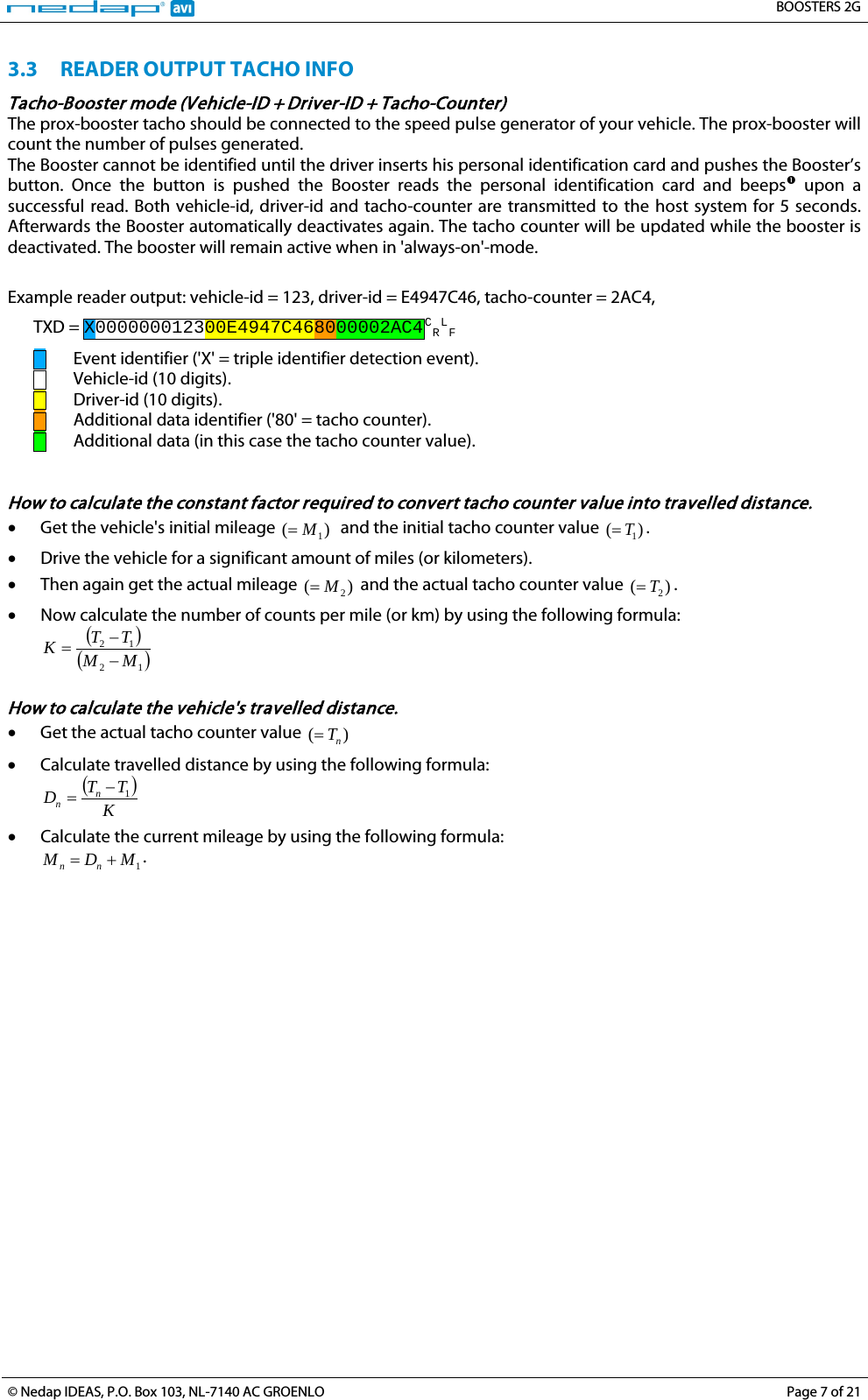   BOOSTERS 2G  © Nedap IDEAS, P.O. Box 103, NL-7140 AC GROENLO Page 7 of 21  3.3 READER OUTPUT TACHO INFO Tacho-Booster mode (Vehicle-ID + Driver-ID + Tacho-Counter) The prox-booster tacho should be connected to the speed pulse generator of your vehicle. The prox-booster will count the number of pulses generated. The Booster cannot be identified until the driver inserts his personal identification card and pushes the Booster’s button. Once the button is pushed the Booster reads the personal identification card and beeps  upon a successful read. Both vehicle-id, driver-id and tacho-counter are transmitted to the host system for 5 seconds. Afterwards the Booster automatically deactivates again. The tacho counter will be updated while the booster is deactivated. The booster will remain active when in &apos;always-on&apos;-mode. Example reader output: vehicle-id = 123, driver-id = E4947C46, tacho-counter = 2AC4, TXD = X000000012300E4947C468000002AC4CRLF   Event identifier (&apos;X&apos; = triple identifier detection event).      Vehicle-id (10 digits).    Driver-id (10 digits).    Additional data identifier (&apos;80&apos; = tacho counter).    Additional data (in this case the tacho counter value).   How to calculate the constant factor required to convert tacho counter value into travelled distance. • Get the vehicle&apos;s initial mileage )(1M=  and the initial tacho counter value )(1T=. • Drive the vehicle for a significant amount of miles (or kilometers). • Then again get the actual mileage )(2M= and the actual tacho counter value )( 2T=. • Now calculate the number of counts per mile (or km) by using the following formula: ( )( )1212MMTTK−−=  How to calculate the vehicle&apos;s travelled distance. • Get the actual tacho counter value )( nT= • Calculate travelled distance by using the following formula: ( )KTTDnn1−= • Calculate the current mileage by using the following formula: 1MDM nn +=.  