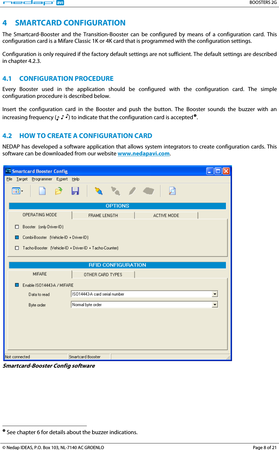   BOOSTERS 2G © Nedap IDEAS, P.O. Box 103, NL-7140 AC GROENLO  Page 8 of 21 4 3BSMARTCARD CONFIGURATION The Smartcard-Booster and the Transition-Booster can be configured by means of a configuration card. This configuration card is a Mifare Classic 1K or 4K card that is programmed with the configuration settings.  Configuration is only required if the factory default settings are not sufficient. The default settings are described in chapter 4.2.3.  4.1 14BCONFIGURATION PROCEDURE Every Booster used in the application should be configured with the configuration card. The simple configuration procedure is described below.  Insert the configuration card in the Booster and push the button. The Booster sounds the buzzer with an increasing frequency (♪ ♪ ♪) to indicate that the configuration card is accepted3TP1FP3T.  4.2 15BHOW TO CREATE A CONFIGURATION CARD NEDAP has developed a software application that allows system integrators to create configuration cards. This software can be downloaded from our website 1TUwww.nedapavi.comU1T.   Smartcard-Booster Config software                                                                         See chapter 6 for details about the buzzer indications.  