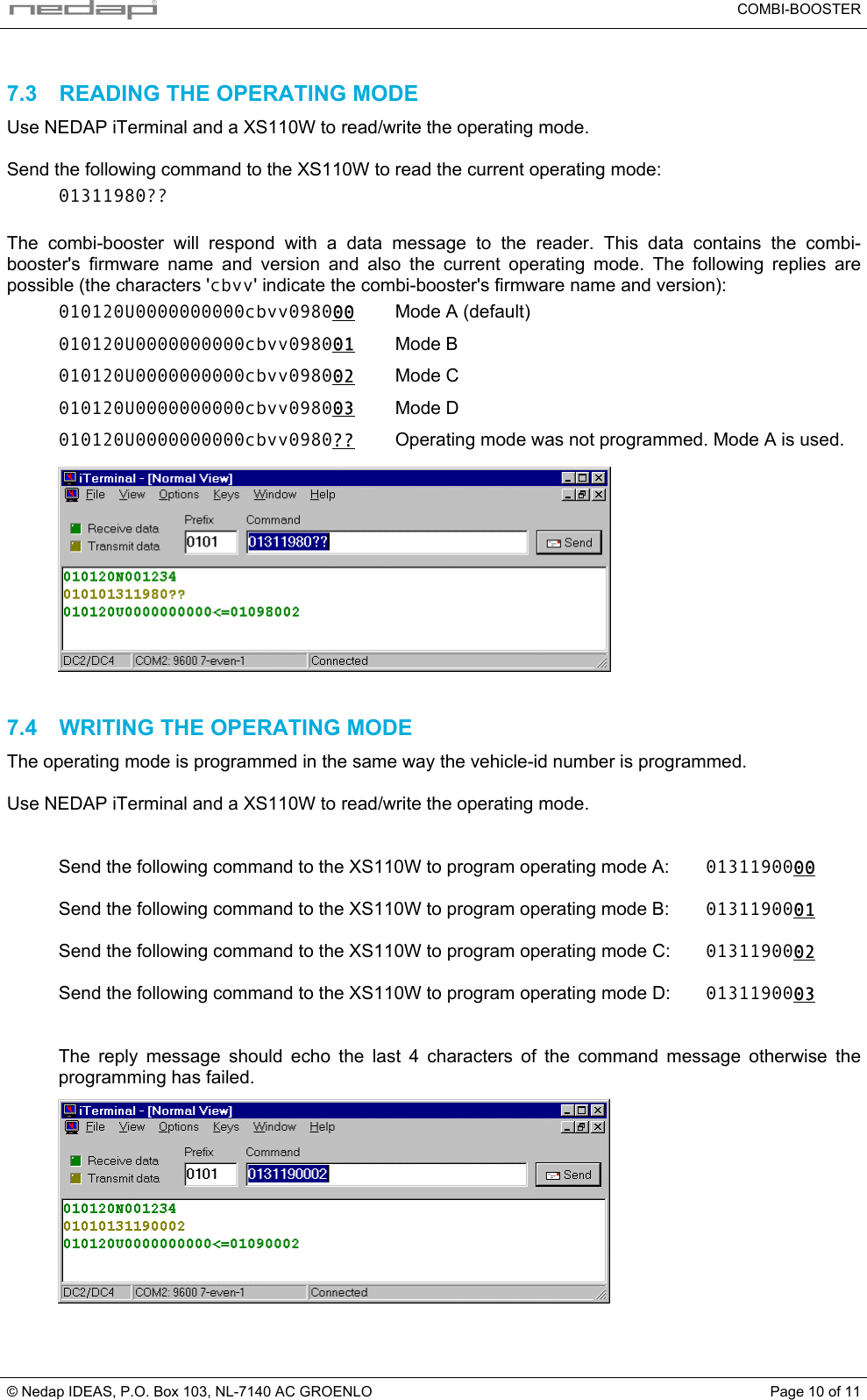   COMBI-BOOSTER © Nedap IDEAS, P.O. Box 103, NL-7140 AC GROENLO  Page 10 of 11 7.3  READING THE OPERATING MODE Use NEDAP iTerminal and a XS110W to read/write the operating mode.  Send the following command to the XS110W to read the current operating mode: 01311980??  The combi-booster will respond with a data message to the reader. This data contains the combi-booster&apos;s firmware name and version and also the current operating mode. The following replies are possible (the characters &apos;cbvv&apos; indicate the combi-booster&apos;s firmware name and version): 010120U0000000000cbvv098000  Mode A (default) 010120U0000000000cbvv098001 Mode B 010120U0000000000cbvv098002 Mode C 010120U0000000000cbvv098003 Mode D 010120U0000000000cbvv0980?? Operating mode was not programmed. Mode A is used.   7.4  WRITING THE OPERATING MODE The operating mode is programmed in the same way the vehicle-id number is programmed.  Use NEDAP iTerminal and a XS110W to read/write the operating mode.   Send the following command to the XS110W to program operating mode A:  0131190000  Send the following command to the XS110W to program operating mode B:  0131190001  Send the following command to the XS110W to program operating mode C:  0131190002  Send the following command to the XS110W to program operating mode D:  0131190003   The reply message should echo the last 4 characters of the command message otherwise the programming has failed.   