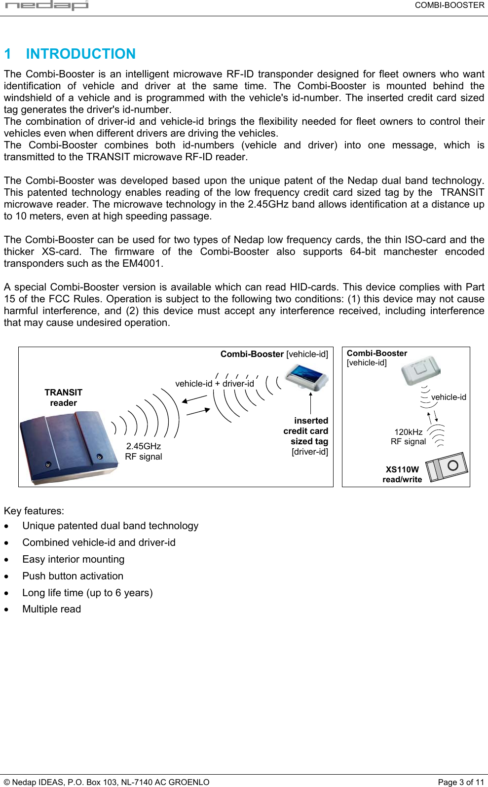   COMBI-BOOSTER © Nedap IDEAS, P.O. Box 103, NL-7140 AC GROENLO  Page 3 of 11 1 INTRODUCTION The Combi-Booster is an intelligent microwave RF-ID transponder designed for fleet owners who want identification of vehicle and driver at the same time. The Combi-Booster is mounted behind the windshield of a vehicle and is programmed with the vehicle&apos;s id-number. The inserted credit card sized tag generates the driver&apos;s id-number. The combination of driver-id and vehicle-id brings the flexibility needed for fleet owners to control their vehicles even when different drivers are driving the vehicles.  The Combi-Booster combines both id-numbers (vehicle and driver) into one message, which is transmitted to the TRANSIT microwave RF-ID reader.  The Combi-Booster was developed based upon the unique patent of the Nedap dual band technology. This patented technology enables reading of the low frequency credit card sized tag by the  TRANSIT microwave reader. The microwave technology in the 2.45GHz band allows identification at a distance up to 10 meters, even at high speeding passage.  The Combi-Booster can be used for two types of Nedap low frequency cards, the thin ISO-card and the thicker XS-card. The firmware of the Combi-Booster also supports 64-bit manchester encoded transponders such as the EM4001.  A special Combi-Booster version is available which can read HID-cards. This device complies with Part 15 of the FCC Rules. Operation is subject to the following two conditions: (1) this device may not cause harmful interference, and (2) this device must accept any interference received, including interference that may cause undesired operation.  2.45GHzRF signalvehicle-id + driver-idTRANSITreaderCombi-Booster [vehicle-id]insertedcredit cardsized tag[driver-id]   Combi-Booster[vehicle-id]120kHzRF signalvehicle-idXS110Wread/write   Key features: •  Unique patented dual band technology •  Combined vehicle-id and driver-id •  Easy interior mounting •  Push button activation •  Long life time (up to 6 years) •  Multiple read  