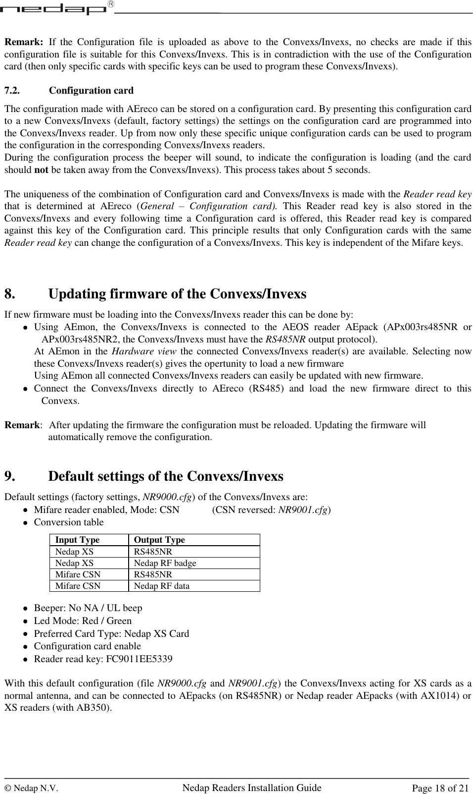  © Nedap N.V.                   Nedap Readers Installation Guide     Page 18 of 21 Remark:  If  the  Configuration  file  is  uploaded  as  above  to  the  Convexs/Invexs,  no  checks  are  made  if  this configuration file is suitable for this Convexs/Invexs. This is in contradiction with the use of the Configuration card (then only specific cards with specific keys can be used to program these Convexs/Invexs).  7.2. Configuration card The configuration made with AEreco can be stored on a configuration card. By presenting this configuration card to a new Convexs/Invexs (default, factory settings) the settings on the configuration card are programmed into the Convexs/Invexs reader. Up from now only these specific unique configuration cards can be used to program the configuration in the corresponding Convexs/Invexs readers. During the configuration process the beeper will sound, to indicate the  configuration is loading (and the card should not be taken away from the Convexs/Invexs). This process takes about 5 seconds.  The uniqueness of the combination of Configuration card and Convexs/Invexs is made with the Reader read key that  is  determined  at  AEreco  (General  –  Configuration  card).  This  Reader  read  key  is  also  stored  in  the Convexs/Invexs  and  every  following  time  a  Configuration  card  is  offered,  this Reader  read key is compared against this  key of the Configuration card.  This  principle  results  that  only Configuration cards with the same Reader read key can change the configuration of a Convexs/Invexs. This key is independent of the Mifare keys.    8. Updating firmware of the Convexs/Invexs If new firmware must be loading into the Convexs/Invexs reader this can be done by:  Using  AEmon,  the  Convexs/Invexs  is  connected  to  the  AEOS  reader  AEpack  (APx003rs485NR  or APx003rs485NR2, the Convexs/Invexs must have the RS485NR output protocol). At AEmon in the Hardware view the connected Convexs/Invexs reader(s) are available. Selecting now these Convexs/Invexs reader(s) gives the opertunity to load a new firmware Using AEmon all connected Convexs/Invexs readers can easily be updated with new firmware.  Connect  the  Convexs/Invexs  directly  to  AEreco  (RS485)  and  load  the  new  firmware  direct  to  this Convexs.  Remark:  After updating the firmware the configuration must be reloaded. Updating the firmware will  automatically remove the configuration.   9. Default settings of the Convexs/Invexs Default settings (factory settings, NR9000.cfg) of the Convexs/Invexs are:  Mifare reader enabled, Mode: CSN     (CSN reversed: NR9001.cfg)  Conversion table        Beeper: No NA / UL beep  Led Mode: Red / Green  Preferred Card Type: Nedap XS Card  Configuration card enable  Reader read key: FC9011EE5339  With this default configuration (file NR9000.cfg and NR9001.cfg) the Convexs/Invexs acting for XS cards as a normal antenna, and can be connected to AEpacks (on RS485NR) or Nedap reader AEpacks (with AX1014) or XS readers (with AB350).  Input Type Output Type Nedap XS RS485NR Nedap XS Nedap RF badge Mifare CSN RS485NR Mifare CSN Nedap RF data  