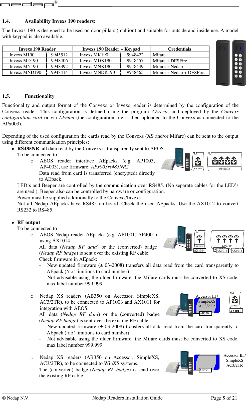  © Nedap N.V.                   Nedap Readers Installation Guide     Page 5 of 21 Accessor III / SimpleXS AC3/2TR AB350 AX1011 1.4. Availability Invexs 190 readers: The Invexs 190 is designed to be used on door pillars (mullion) and suitable for outside and inside use. A model with keypad is also available.  Invexs 190 Reader Invexs 190 Reader + Keypad Credentials   Invexs M190 9945512   Invexs MK190 9948422 Mifare   Invexs MD190 9948406   Invexs MDK190 9948457 Mifare + DESFire   Invexs MN190 9948392   Invexs MNK190 9948449 Mifare + Nedap   Invexs MND190 9948414   Invexs MNDK190 9948465 Mifare + Nedap + DESFire    1.5. Functionality Functionality  and  output  format  of  the  Convexs  or  Invexs  reader  is  determined  by  the  configuration  of  the Convexs  reader.  This  configuration  is  defined  using  the  program  AEreco,  and  deployed  by  the  Convexs configuration card or via AEmon (the configuration file is  then uploaded to the Convexs as connected to the APx003).   Depending of the used configuration the cards read by the Convexs (XS and/or Mifare) can be sent to the output using different communication principles:  RS485NR, all data read by the Convexs is transparently sent to AEOS. To be connected to o AEOS  reader  interface  AEpacks  (e.g.  AP1003, AP4003), use firmware: APx003rs485NR2 Data read from card is transferred (encrypted) directly to AEpack. LED’s and Beeper are controlled by the communication over RS485. (No separate cables for the LED’s are used.). Beeper also can be controlled by hardware or configuration. Power must be supplied additionally to the Convexs/Invexs. Not  all  Nedap  AEpacks  have RS485  on  board. Check the  used AEpacks. Use the AX1012 to  convert RS232 to RS485.   RF output To be connected to o AEOS Nedap reader AEpacks (e.g. AP1001, AP4001) using AX1014. All  data  (Nedap RF  data)  or  the  (converted)  badge (Nedap RF badge) is sent over the existing RF cable. Check firmware in AEpack:  - New updated firmware (± 03-2008) transfers all data read from the card transparently to AEpack (‘no’ limitions to card number) - Not advisable using the older firmware: the Mifare cards must be converted to XS code, max label number 999.999  o Nedap  XS  readers  (AB350  on  Accessor,  SimpleXS, AC3/2TR), to be connected to AP1003 and AX1011 for integration with AEOS. All  data  (Nedap RF  data)  or  the  (converted)  badge (Nedap RF badge) is sent over the existing RF cable. - New updated firmware (± 03-2008) transfers all data read from the card transparently to AEpack (‘no’ limitions to card number) - Not advisable using the older firmware: the Mifare cards must be converted to XS code, max label number 999.999  o Nedap  XS  readers  (AB350  on  Accessor,  SimpleXS, AC3/2TR), to be connected to WinXS systems. The  (converted)  badge (Nedap RF  badge)  is  send over the existing RF cable. AX1014 AX1014 AX1014 AX1014 AX1014 Accessor III / SimpleXS AC3/2TR AB350 1 2 3 4 5 6 7 8 9 C 0 E 1 2 3 4 5 6 7 8 9 C 0 E 1 2 3 4 5 6 7 8 9 C 0 E 1 2 3 4 5 6 7 8 9 C 0 E 