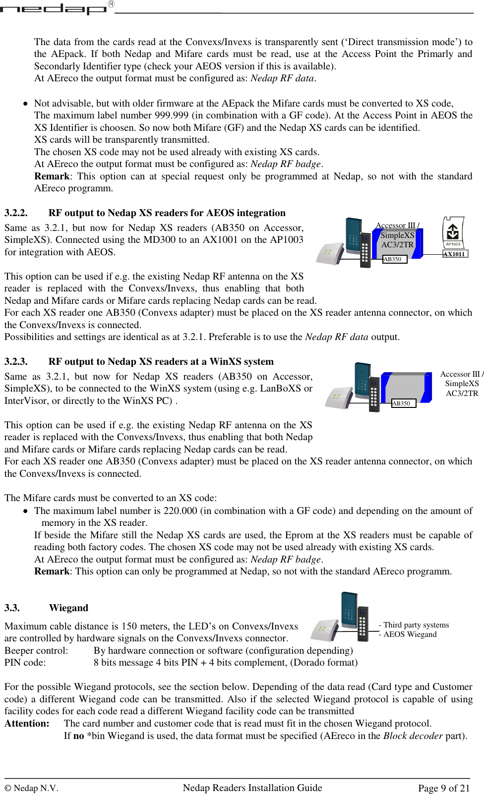  © Nedap N.V.                   Nedap Readers Installation Guide     Page 9 of 21 Accessor III / SimpleXS AC3/2TR AB350 AX1011 The data from the cards read at the Convexs/Invexs is transparently sent (‘Direct transmission mode’) to the  AEpack.  If  both  Nedap  and  Mifare  cards  must be  read, use  at  the  Access Point  the  Primarly and Secondarly Identifier type (check your AEOS version if this is available). At AEreco the output format must be configured as: Nedap RF data.   Not advisable, but with older firmware at the AEpack the Mifare cards must be converted to XS code, The maximum label number 999.999 (in combination with a GF code). At the Access Point in AEOS the XS Identifier is choosen. So now both Mifare (GF) and the Nedap XS cards can be identified.  XS cards will be transparently transmitted. The chosen XS code may not be used already with existing XS cards. At AEreco the output format must be configured as: Nedap RF badge. Remark:  This  option  can  at  special  request  only  be  programmed  at  Nedap,  so  not  with  the  standard AEreco programm.   3.2.2. RF output to Nedap XS readers for AEOS integration Same  as  3.2.1,  but  now  for  Nedap  XS  readers  (AB350  on  Accessor, SimpleXS). Connected using the MD300 to an AX1001 on the AP1003 for integration with AEOS.  This option can be used if e.g. the existing Nedap RF antenna on the XS reader  is  replaced  with  the  Convexs/Invexs,  thus  enabling  that  both Nedap and Mifare cards or Mifare cards replacing Nedap cards can be read. For each XS reader one AB350 (Convexs adapter) must be placed on the XS reader antenna connector, on which the Convexs/Invexs is connected.  Possibilities and settings are identical as at 3.2.1. Preferable is to use the Nedap RF data output.  3.2.3. RF output to Nedap XS readers at a WinXS system Same  as  3.2.1,  but  now  for  Nedap  XS  readers  (AB350  on  Accessor, SimpleXS), to be connected to the WinXS system (using e.g. LanBoXS or InterVisor, or directly to the WinXS PC) .  This option can be used if e.g. the existing Nedap RF antenna on the XS reader is replaced with the Convexs/Invexs, thus enabling that both Nedap and Mifare cards or Mifare cards replacing Nedap cards can be read. For each XS reader one AB350 (Convexs adapter) must be placed on the XS reader antenna connector, on which the Convexs/Invexs is connected.  The Mifare cards must be converted to an XS code:  The maximum label number is 220.000 (in combination with a GF code) and depending on the amount of memory in the XS reader. If beside the Mifare still the Nedap XS cards are used, the Eprom at the XS readers must be capable of reading both factory codes. The chosen XS code may not be used already with existing XS cards. At AEreco the output format must be configured as: Nedap RF badge. Remark: This option can only be programmed at Nedap, so not with the standard AEreco programm.    3.3. Wiegand Maximum cable distance is 150 meters, the LED’s on Convexs/Invexs are controlled by hardware signals on the Convexs/Invexs connector.  Beeper control:    By hardware connection or software (configuration depending) PIN code:       8 bits message 4 bits PIN + 4 bits complement, (Dorado format)  For the possible Wiegand protocols, see the section below. Depending of the data read (Card type and Customer code) a different Wiegand code can be transmitted. Also if the selected Wiegand protocol is capable of  using facility codes for each code read a different Wiegand facility code can be transmitted Attention:  The card number and customer code that is read must fit in the chosen Wiegand protocol.     If no *bin Wiegand is used, the data format must be specified (AEreco in the Block decoder part).  - Third party systems - AEOS Wiegand Accessor III / SimpleXS AC3/2TR AB350 1 2 3 4 5 6 7 8 9 C 0 E 1 2 3 4 5 6 7 8 9 C 0 E 1 2 3 4 5 6 7 8 9 C 0 E 