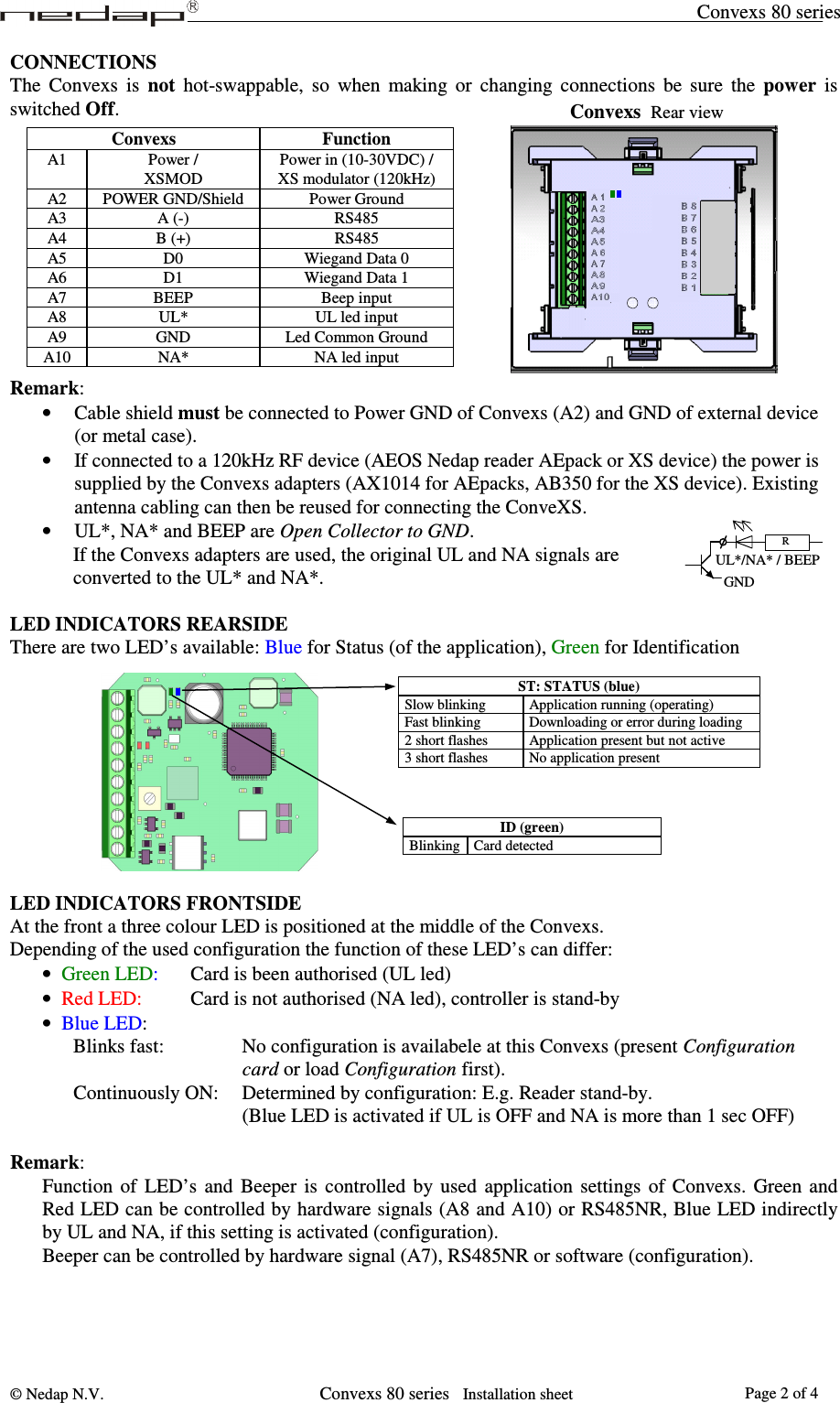 Convexs 80 series © Nedap N.V.                   Convexs 80 series   Installation sheet Page 2 of 4      R GND UL*/NA* / BEEP CONNECTIONS The  Convexs  is  not  hot-swappable,  so  when  making  or  changing  connections  be  sure  the  power  is switched Off.            Remark: • Cable shield must be connected to Power GND of Convexs (A2) and GND of external device (or metal case). • If connected to a 120kHz RF device (AEOS Nedap reader AEpack or XS device) the power is supplied by the Convexs adapters (AX1014 for AEpacks, AB350 for the XS device). Existing antenna cabling can then be reused for connecting the ConveXS. • UL*, NA* and BEEP are Open Collector to GND. If the Convexs adapters are used, the original UL and NA signals are converted to the UL* and NA*.  LED INDICATORS REARSIDE There are two LED’s available: Blue for Status (of the application), Green for Identification            LED INDICATORS FRONTSIDE At the front a three colour LED is positioned at the middle of the Convexs.  Depending of the used configuration the function of these LED’s can differ: • Green LED:    Card is been authorised (UL led)  • Red LED:     Card is not authorised (NA led), controller is stand-by • Blue LED: Blinks fast:       No configuration is availabele at this Convexs (present Configuration  card or load Configuration first). Continuously ON:  Determined by configuration: E.g. Reader stand-by. (Blue LED is activated if UL is OFF and NA is more than 1 sec OFF)  Remark: Function  of  LED’s  and  Beeper  is  controlled  by  used  application  settings  of  Convexs.  Green and Red LED can be controlled by hardware signals (A8 and A10) or RS485NR, Blue LED indirectly by UL and NA, if this setting is activated (configuration). Beeper can be controlled by hardware signal (A7), RS485NR or software (configuration).  ID (green) Blinking Card detected  ST: STATUS (blue) Slow blinking   Application running (operating) Fast blinking  Downloading or error during loading 2 short flashes  Application present but not active 3 short flashes  No application present  Convexs  Function A1  Power / XSMOD Power in (10-30VDC) / XS modulator (120kHz) A2  POWER GND/Shield  Power Ground A3  A (-)  RS485 A4  B (+)  RS485 A5  D0  Wiegand Data 0 A6  D1  Wiegand Data 1 A7 BEEP Beep input A8  UL*  UL led input A9 GND Led Common Ground A10  NA*  NA led input Convexs  Rear view 