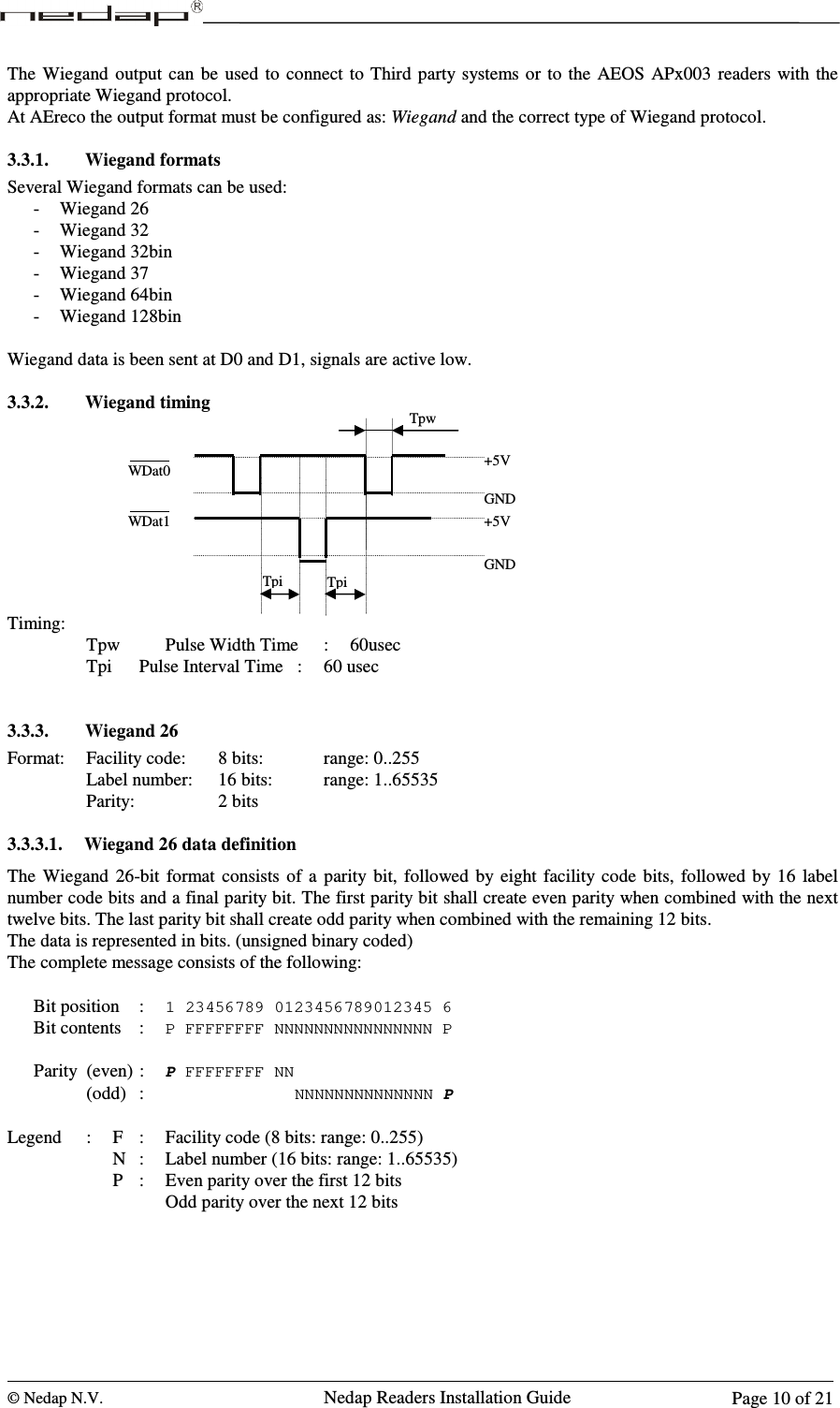  © Nedap N.V.                   Nedap Readers Installation Guide      Page 10 of 21 The  Wiegand  output  can  be  used  to  connect to Third  party systems or to the AEOS  APx003  readers  with  the appropriate Wiegand protocol. At AEreco the output format must be configured as: Wiegand and the correct type of Wiegand protocol.  3.3.1. Wiegand formats Several Wiegand formats can be used: - Wiegand 26 - Wiegand 32 - Wiegand 32bin - Wiegand 37 - Wiegand 64bin - Wiegand 128bin  Wiegand data is been sent at D0 and D1, signals are active low.  3.3.2. Wiegand timing          Timing:                               Tpw    Pulse Width Time  :  60usec        Tpi   Pulse Interval Time  :  60 usec   3.3.3. Wiegand 26 Format:  Facility code:   8 bits:      range: 0..255       Label number:  16 bits:    range: 1..65535       Parity:       2 bits  3.3.3.1. Wiegand 26 data definition The  Wiegand  26-bit  format  consists  of  a  parity  bit,  followed  by  eight facility  code  bits,  followed  by 16  label number code bits and a final parity bit. The first parity bit shall create even parity when combined with the next twelve bits. The last parity bit shall create odd parity when combined with the remaining 12 bits. The data is represented in bits. (unsigned binary coded) The complete message consists of the following:  Bit position  : 1 23456789 0123456789012345 6 Bit contents  : P FFFFFFFF NNNNNNNNNNNNNNNN P  Parity  (even) : P FFFFFFFF NN     (odd)  :                              NNNNNNNNNNNNNN P  Legend  :  F  :  Facility code (8 bits: range: 0..255)         N  :  Label number (16 bits: range: 1..65535)         P  :  Even parity over the first 12 bits Odd parity over the next 12 bits  WDat1 Tpw +5V GND +5V GND WDat0 Tpi Tpi 