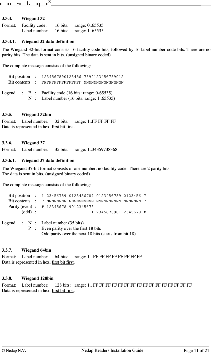  © Nedap N.V.                   Nedap Readers Installation Guide      Page 11 of 21 3.3.4. Wiegand 32  Format:  Facility code:   16 bits:  range: 0..65535       Label number:  16 bits:  range: 1..65535  3.3.4.1. Wiegand 32 data definition The Wiegand 32-bit format consists 16 facility code bits, followed by 16 label number code bits. There are no parity bits. The data is sent in bits. (unsigned binary coded)  The complete message consists of the following:  Bit position  : 1234567890123456 7890123456789012 Bit contents  : FFFFFFFFFFFFFFFF NNNNNNNNNNNNNNNN  Legend  :  F  :  Facility code (16 bits: range: 0-65535)         N  :  Label number (16 bits: range: 1..65535)   3.3.5. Wiegand 32bin  Format:  Label number:  32 bits:  range: 1..FF FF FF FF Data is represented in hex, first bit first.   3.3.6. Wiegand 37  Format:  Label number:  35 bits:  range: 1..34359738368  3.3.6.1. Wiegand 37 data definition The Wiegand 37-bit format consists of one number, no facility code. There are 2 parity bits. The data is sent in bits. (unsigned binary coded)  The complete message consists of the following:  Bit position  : 1 23456789 0123456789 0123456789 0123456 7 Bit contents  : P NNNNNNNN NNNNNNNNNN NNNNNNNNNN NNNNNNN P Parity (even)  : P 12345678 9012345678     (odd)  :                      1 2345678901 2345678 P  Legend  :  N  :  Label number (35 bits)         P  :  Even parity over the first 18 bits Odd parity over the next 18 bits (starts from bit 18)   3.3.7. Wiegand 64bin  Format:  Label number:  64 bits:  range: 1.. FF FF FF FF FF FF FF FF Data is represented in hex, first bit first.   3.3.8. Wiegand 128bin  Format:  Label number:  128 bits:  range: 1.. FF FF FF FF FF FF FF FF FF FF FF FF FF FF FF FF Data is represented in hex, first bit first.   