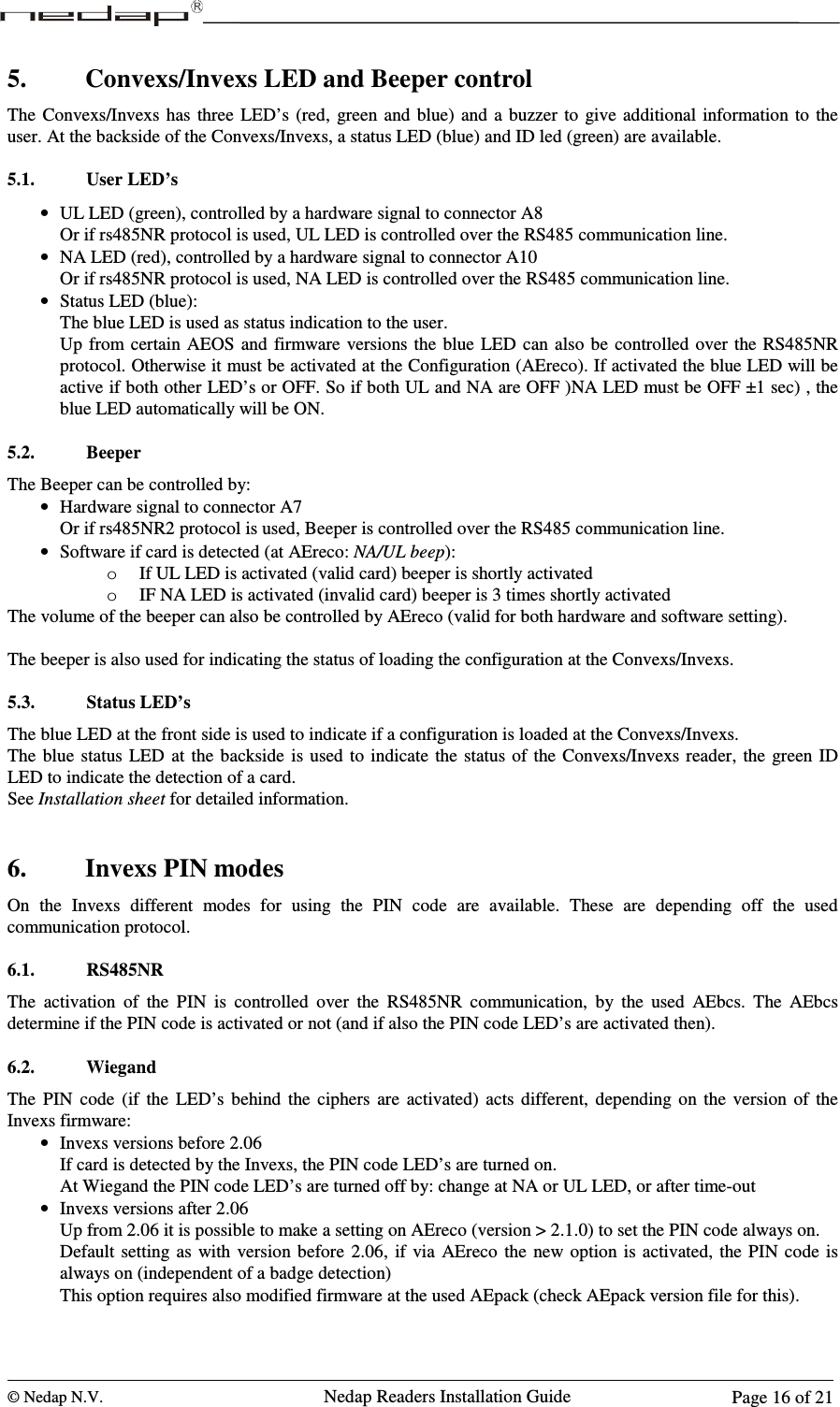  © Nedap N.V.                   Nedap Readers Installation Guide      Page 16 of 21 5. Convexs/Invexs LED and Beeper control The  Convexs/Invexs has three  LED’s  (red,  green  and blue)  and a buzzer  to  give additional information  to the user. At the backside of the Convexs/Invexs, a status LED (blue) and ID led (green) are available.  5.1. User LED’s • UL LED (green), controlled by a hardware signal to connector A8 Or if rs485NR protocol is used, UL LED is controlled over the RS485 communication line. • NA LED (red), controlled by a hardware signal to connector A10 Or if rs485NR protocol is used, NA LED is controlled over the RS485 communication line. • Status LED (blue): The blue LED is used as status indication to the user. Up  from certain AEOS  and  firmware  versions the  blue  LED can also  be  controlled  over the RS485NR protocol. Otherwise it must be activated at the Configuration (AEreco). If activated the blue LED will be active if both other LED’s or OFF. So if both UL and NA are OFF )NA LED must be OFF ±1 sec) , the blue LED automatically will be ON.   5.2. Beeper The Beeper can be controlled by: • Hardware signal to connector A7 Or if rs485NR2 protocol is used, Beeper is controlled over the RS485 communication line. • Software if card is detected (at AEreco: NA/UL beep): o If UL LED is activated (valid card) beeper is shortly activated o IF NA LED is activated (invalid card) beeper is 3 times shortly activated The volume of the beeper can also be controlled by AEreco (valid for both hardware and software setting).  The beeper is also used for indicating the status of loading the configuration at the Convexs/Invexs.  5.3. Status LED’s The blue LED at the front side is used to indicate if a configuration is loaded at the Convexs/Invexs.  The  blue  status LED at the backside  is used  to  indicate  the status  of the  Convexs/Invexs reader,  the green  ID LED to indicate the detection of a card. See Installation sheet for detailed information.    6. Invexs PIN modes On  the  Invexs  different  modes  for  using  the  PIN  code  are  available.  These  are  depending  off  the  used communication protocol.  6.1. RS485NR The  activation  of  the  PIN  is  controlled  over  the  RS485NR  communication,  by  the  used  AEbcs.  The  AEbcs determine if the PIN code is activated or not (and if also the PIN code LED’s are activated then).  6.2. Wiegand The  PIN  code  (if  the  LED’s  behind  the  ciphers  are  activated)  acts  different,  depending  on  the  version  of  the Invexs firmware: • Invexs versions before 2.06 If card is detected by the Invexs, the PIN code LED’s are turned on. At Wiegand the PIN code LED’s are turned off by: change at NA or UL LED, or after time-out • Invexs versions after 2.06 Up from 2.06 it is possible to make a setting on AEreco (version &gt; 2.1.0) to set the PIN code always on. Default  setting as  with  version before  2.06,  if  via  AEreco  the  new  option is activated, the PIN code is always on (independent of a badge detection) This option requires also modified firmware at the used AEpack (check AEpack version file for this).  