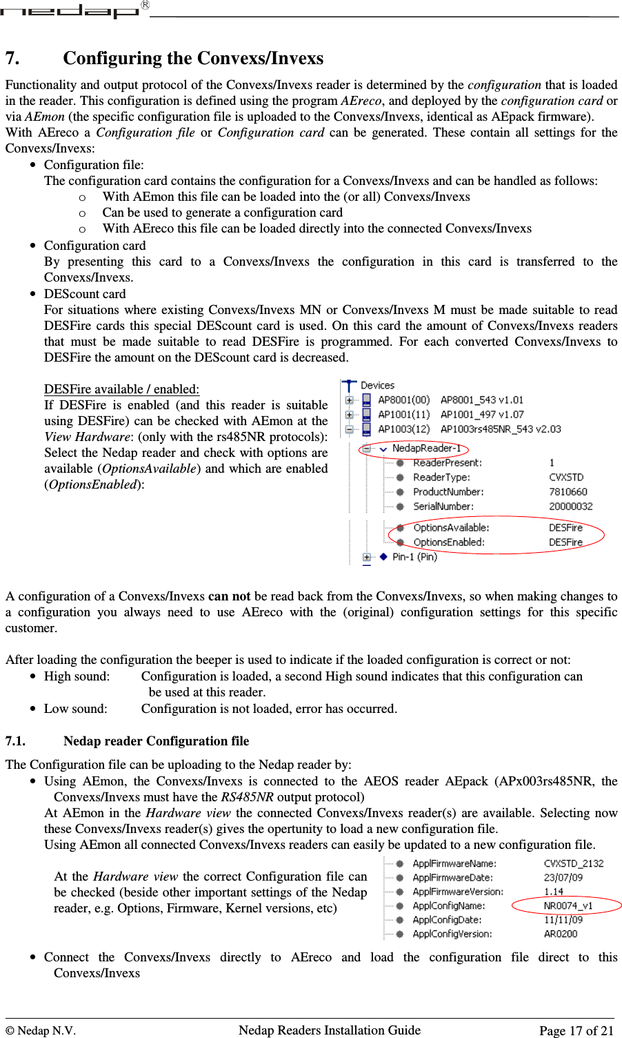  © Nedap N.V.                   Nedap Readers Installation Guide      Page 17 of 21 7. Configuring the Convexs/Invexs Functionality and output protocol of the Convexs/Invexs reader is determined by the configuration that is loaded in the reader. This configuration is defined using the program AEreco, and deployed by the configuration card or via AEmon (the specific configuration file is uploaded to the Convexs/Invexs, identical as AEpack firmware). With  AEreco  a  Configuration  file  or  Configuration  card  can  be  generated.  These  contain  all  settings  for  the Convexs/Invexs: • Configuration file: The configuration card contains the configuration for a Convexs/Invexs and can be handled as follows: o With AEmon this file can be loaded into the (or all) Convexs/Invexs o Can be used to generate a configuration card o With AEreco this file can be loaded directly into the connected Convexs/Invexs • Configuration card By  presenting  this  card  to  a  Convexs/Invexs  the  configuration  in  this  card  is  transferred  to  the Convexs/Invexs. • DEScount card For  situations where  existing Convexs/Invexs MN  or  Convexs/Invexs M must be  made suitable  to read DESFire  cards  this  special  DEScount  card  is  used.  On  this card  the amount of  Convexs/Invexs readers that  must  be  made  suitable  to  read  DESFire  is  programmed.  For  each  converted  Convexs/Invexs  to DESFire the amount on the DEScount card is decreased.  DESFire available / enabled: If  DESFire  is  enabled  (and  this  reader  is  suitable using DESFire) can be checked with AEmon at the View Hardware: (only with the rs485NR protocols): Select the Nedap reader and check with options are available (OptionsAvailable) and which are enabled (OptionsEnabled):       A configuration of a Convexs/Invexs can not be read back from the Convexs/Invexs, so when making changes to a  configuration  you  always  need  to  use  AEreco  with  the  (original)  configuration  settings  for  this  specific customer.  After loading the configuration the beeper is used to indicate if the loaded configuration is correct or not:  • High sound:    Configuration is loaded, a second High sound indicates that this configuration can  be used at this reader. • Low sound:    Configuration is not loaded, error has occurred.  7.1. Nedap reader Configuration file The Configuration file can be uploading to the Nedap reader by: • Using  AEmon,  the  Convexs/Invexs  is  connected  to  the  AEOS  reader  AEpack  (APx003rs485NR,  the Convexs/Invexs must have the RS485NR output protocol) At  AEmon in the  Hardware  view  the connected  Convexs/Invexs reader(s)  are  available.  Selecting now these Convexs/Invexs reader(s) gives the opertunity to load a new configuration file. Using AEmon all connected Convexs/Invexs readers can easily be updated to a new configuration file.  At the  Hardware  view the  correct Configuration file can be checked (beside other important settings of the Nedap reader, e.g. Options, Firmware, Kernel versions, etc)   • Connect  the  Convexs/Invexs  directly  to  AEreco  and  load  the  configuration  file  direct  to  this Convexs/Invexs 