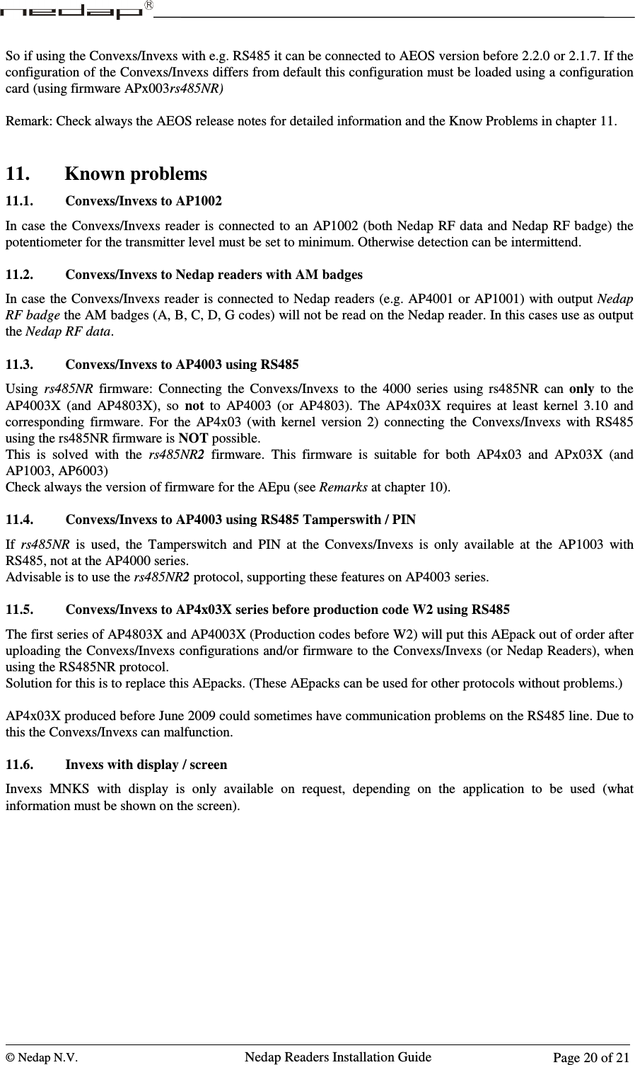  © Nedap N.V.                   Nedap Readers Installation Guide      Page 20 of 21 So if using the Convexs/Invexs with e.g. RS485 it can be connected to AEOS version before 2.2.0 or 2.1.7. If the configuration of the Convexs/Invexs differs from default this configuration must be loaded using a configuration card (using firmware APx003rs485NR)  Remark: Check always the AEOS release notes for detailed information and the Know Problems in chapter 11.   11. Known problems 11.1. Convexs/Invexs to AP1002 In case  the Convexs/Invexs reader is  connected to an  AP1002 (both Nedap RF  data and Nedap RF badge) the potentiometer for the transmitter level must be set to minimum. Otherwise detection can be intermittend.   11.2. Convexs/Invexs to Nedap readers with AM badges In case the  Convexs/Invexs reader is connected to Nedap  readers (e.g. AP4001 or AP1001) with output Nedap RF badge the AM badges (A, B, C, D, G codes) will not be read on the Nedap reader. In this cases use as output the Nedap RF data.  11.3. Convexs/Invexs to AP4003 using RS485 Using  rs485NR  firmware:  Connecting  the  Convexs/Invexs  to  the  4000  series  using  rs485NR  can  only  to  the AP4003X  (and  AP4803X),  so  not  to  AP4003  (or  AP4803).  The  AP4x03X  requires  at  least  kernel  3.10  and corresponding  firmware.  For  the  AP4x03  (with  kernel  version  2)  connecting  the  Convexs/Invexs  with  RS485 using the rs485NR firmware is NOT possible. This  is  solved  with  the  rs485NR2  firmware.  This  firmware  is  suitable  for  both  AP4x03  and  APx03X  (and AP1003, AP6003) Check always the version of firmware for the AEpu (see Remarks at chapter 10).  11.4. Convexs/Invexs to AP4003 using RS485 Tamperswith / PIN  If  rs485NR  is  used,  the  Tamperswitch  and  PIN  at  the  Convexs/Invexs  is  only  available  at  the  AP1003  with RS485, not at the AP4000 series.  Advisable is to use the rs485NR2 protocol, supporting these features on AP4003 series.  11.5. Convexs/Invexs to AP4x03X series before production code W2 using RS485 The first series of AP4803X and AP4003X (Production codes before W2) will put this AEpack out of order after uploading the Convexs/Invexs configurations and/or firmware to the Convexs/Invexs (or Nedap Readers), when using the RS485NR protocol. Solution for this is to replace this AEpacks. (These AEpacks can be used for other protocols without problems.)  AP4x03X produced before June 2009 could sometimes have communication problems on the RS485 line. Due to this the Convexs/Invexs can malfunction.  11.6. Invexs with display / screen Invexs  MNKS  with  display  is  only  available  on  request,  depending  on  the  application  to  be  used  (what information must be shown on the screen).   