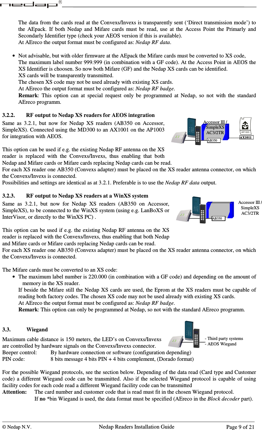  © Nedap N.V.                   Nedap Readers Installation Guide      Page 9 of 21 Accessor III / SimpleXS AC3/2TR AB350 AX1011 The data from the cards read at the Convexs/Invexs is transparently sent (‘Direct transmission mode’) to the  AEpack.  If  both  Nedap  and  Mifare  cards  must  be  read,  use  at  the  Access  Point  the  Primarly  and Secondarly Identifier type (check your AEOS version if this is available). At AEreco the output format must be configured as: Nedap RF data.  • Not advisable, but with older firmware at the AEpack the Mifare cards must be converted to XS code, The maximum label number 999.999 (in combination with a GF code). At the Access Point in AEOS the XS Identifier is choosen. So now both Mifare (GF) and the Nedap XS cards can be identified.  XS cards will be transparently transmitted. The chosen XS code may not be used already with existing XS cards. At AEreco the output format must be configured as: Nedap RF badge. Remark:  This  option  can  at  special  request  only  be  programmed  at  Nedap,  so  not  with  the  standard AEreco programm.   3.2.2. RF output to Nedap XS readers for AEOS integration Same  as  3.2.1,  but  now  for  Nedap  XS  readers  (AB350  on  Accessor, SimpleXS). Connected using the MD300 to an AX1001 on the AP1003 for integration with AEOS.  This option can be used if e.g. the existing Nedap RF antenna on the XS reader  is  replaced  with  the  Convexs/Invexs,  thus  enabling  that  both Nedap and Mifare cards or Mifare cards replacing Nedap cards can be read. For each XS reader one AB350 (Convexs adapter) must be placed on the XS reader antenna connector, on which the Convexs/Invexs is connected.  Possibilities and settings are identical as at 3.2.1. Preferable is to use the Nedap RF data output.  3.2.3. RF output to Nedap XS readers at a WinXS system Same  as  3.2.1,  but  now  for  Nedap  XS  readers  (AB350  on  Accessor, SimpleXS), to be connected to the WinXS system (using e.g. LanBoXS or InterVisor, or directly to the WinXS PC) .  This option can be  used if e.g. the existing Nedap RF antenna on the XS reader is replaced with the Convexs/Invexs, thus enabling that both Nedap and Mifare cards or Mifare cards replacing Nedap cards can be read. For each XS reader one AB350 (Convexs adapter) must be placed on the XS reader antenna connector, on which the Convexs/Invexs is connected.  The Mifare cards must be converted to an XS code: • The maximum label number is 220.000 (in combination with a GF code) and depending on the amount of memory in the XS reader. If beside the Mifare still the Nedap XS cards are used, the Eprom at the XS readers must be capable of reading both factory codes. The chosen XS code may not be used already with existing XS cards. At AEreco the output format must be configured as: Nedap RF badge. Remark: This option can only be programmed at Nedap, so not with the standard AEreco programm.    3.3. Wiegand Maximum cable distance is 150 meters, the LED’s on Convexs/Invexs are controlled by hardware signals on the Convexs/Invexs connector.  Beeper control:    By hardware connection or software (configuration depending) PIN code:       8 bits message 4 bits PIN + 4 bits complement, (Dorado format)  For the possible Wiegand protocols, see the section below. Depending of the data read (Card type and Customer code)  a  different  Wiegand  code  can  be  transmitted.  Also if  the  selected Wiegand protocol  is  capable of using facility codes for each code read a different Wiegand facility code can be transmitted Attention:  The card number and customer code that is read must fit in the chosen Wiegand protocol.     If no *bin Wiegand is used, the data format must be specified (AEreco in the Block decoder part).  - Third party systems - AEOS Wiegand Accessor III / SimpleXS AC3/2TR AB350 123456789C0E123456789C0E123456789C0E