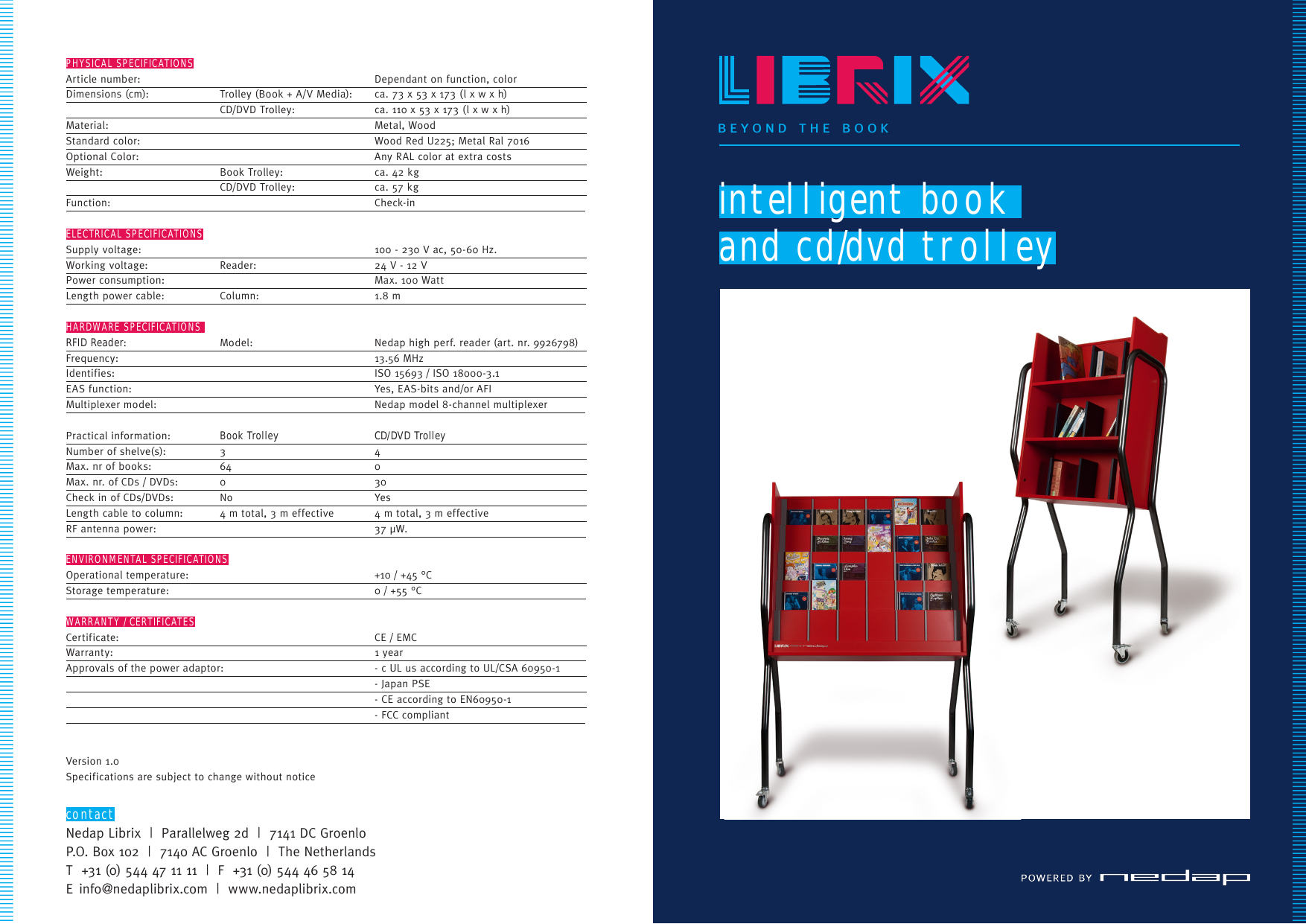 PHYSICAL SPECIFICATIONSArticle number:       Dependant on function, color    Dimensions (cm):   Trolley (Book + A/V Media):  ca. 73 x 53 x 173 (l x w x h)       CD/DVD Trolley:  ca. 110 x 53 x 173 (l x w x h)    Material:       Metal, Wood        Standard color:    Wood Red U225; Metal Ral 7016   Optional Color:      Any RAL color at extra costs    Weight:  Book Trolley:     ca. 42 kg           CD/DVD Trolley:  ca. 57 kg        Function:          Check-in                   ELECTRICAL SPECIFICATIONSSupply voltage:      100 - 230 V ac, 50-60 Hz.     Working voltage:   Reader:     24 V - 12 V        Power consumption:      Max. 100 Watt       Length power cable:  Column:  1.8 m                        HARDWARE SPECIFICATIONS RFID Reader:   Model:   Nedap high perf. reader (art. nr. 9926798)  Frequency:       13.56 MHz        Identifies:       ISO 15693 / ISO 18000-3.1     EAS  f unction:          Yes,  EAS-bits  and/or  AFI                      Multiplexer  model:    Nedap  model  8-channel  multiplexer              Practical information:  Book Trolley CD/DVD Trolley       Number of shelve(s):     3   4        Max. nr of books:  64  0       Max. nr. of CDs / DVDs:  0  30       Check in of CDs/DVDs:     No         Yes                           Length cable to column:  4 m total, 3 m effective  4 m total, 3 m effective     RF antenna power:    37 µW.                     ENVIRONMENTAL SPECIFICATIONSOperational temperature:     +10 / +45 °C        Storage temperature:      0 / +55 °C                             WARRANTY / CERTIFICATESCertificate:     CE / EMC        Wa rr an t y:      1  ye ar                                Approvals of the power adaptor:  - c UL us according to UL/CSA 60950-1       - Japan PSE           - CE according to EN60950-1        -  FCC  compliant                  Version 1.0Specifications are subject to change without noticecontactNedap Librix  |  Parallelweg 2d  |  7141 DC GroenloP.O. Box 102  |  7140 AC Groenlo  |  The NetherlandsT  +31 (0) 544 47 11 11  |  F  +31 (0) 544 46 58 14E info@nedaplibrix.com  |  www.nedaplibrix.comintelligent book and cd/dvd trolleybeyond the book