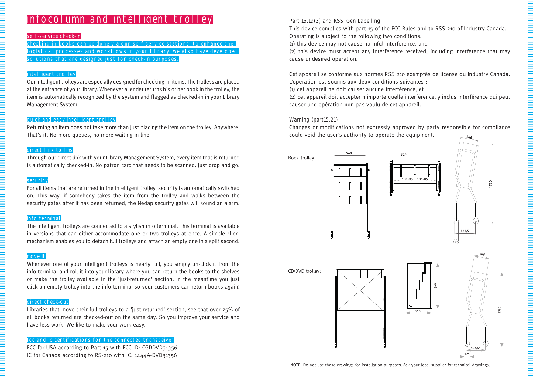 infocolumn and intelligent trolleyself-service check-inchecking in books can be done via our self-service stations. to enhance the logistical processes and workflows in your library, we also have developed solutions that are designed just for check-in purposes.intelligent trolleyOur intelligent trolleys are especially designed for checking-in items. The trolleys are placed  at the entrance of your library. Whenever a lender returns his or her book in the trolley, the item is automatically recognized by the system and flagged as checked-in in your Library Management System. quick and easy intelligent trolleyReturning an item does not take more than just placing the item on the trolley. Anywhere. That’s it. No more queues, no more waiting in line.direct link to lmsThrough our direct link with your Library Management System, every item that is returned is automatically checked-in. No patron card that needs to be scanned. Just drop and go.securityFor all items that are returned in the intelligent trolley, security is automatically switched on. This way, if somebody takes the item from the trolley and walks between the security gates after it has been returned, the Nedap security gates will sound an alarm.info terminalThe intelligent trolleys are connected to a stylish info terminal. This terminal is available  in versions that can either accommodate one or two trolleys at once. A simple click- mechanism enables you to detach full trolleys and attach an empty one in a split second. move itWhenever one of your intelligent trolleys is nearly full, you simply un-click it from the info terminal and roll it into your library where you can return the books to the shelves or make the trolley available in the ‘just-returned’ section. In the meantime you just click an empty trolley into the info terminal so your customers can return books again!  direct check-outLibraries that move their full trolleys to a ‘just-returned’ section, see that over 25% of all books returned are checked-out on the same day. So you improve your service and have less work. We like to make your work easy. fcc and ic certifications for the connected transceiverFCC for USA according to Part 15 with FCC ID: CGDDVD31356IC for Canada according to RS-210 with IC: 1444A-DVD313563861730424,5125104,05 104,05324648Book trolley:CD/DVD trolley:NOTE: Do not use these drawings for installation purposes. Ask your local supplier for technical drawings.3861730424,65125960343Part 15.19(3) and RSS_Gen LabellingThis device complies with part 15 of the FCC Rules and to RSS-210 of Industry Canada.Operating is subject to the following two conditions:(1) this device may not cause harmful interference, and(2) this device must accept any interference received, including interference that may cause undesired operation.Cet appareil se conforme aux normes RSS 210 exemptés de license du Industry Canada. L’opération est soumis aux deux conditions suivantes :(1) cet appareil ne doit causer aucune interférence, et (2) cet appareil doit accepter n’importe quelle interférence, y inclus interférence qui peut causer une opération non pas voulu de cet appareil.Warning (part15.21) Changes or modifications not expressly approved by party responsible for compliance could void the user’s authority to operate the equipment.