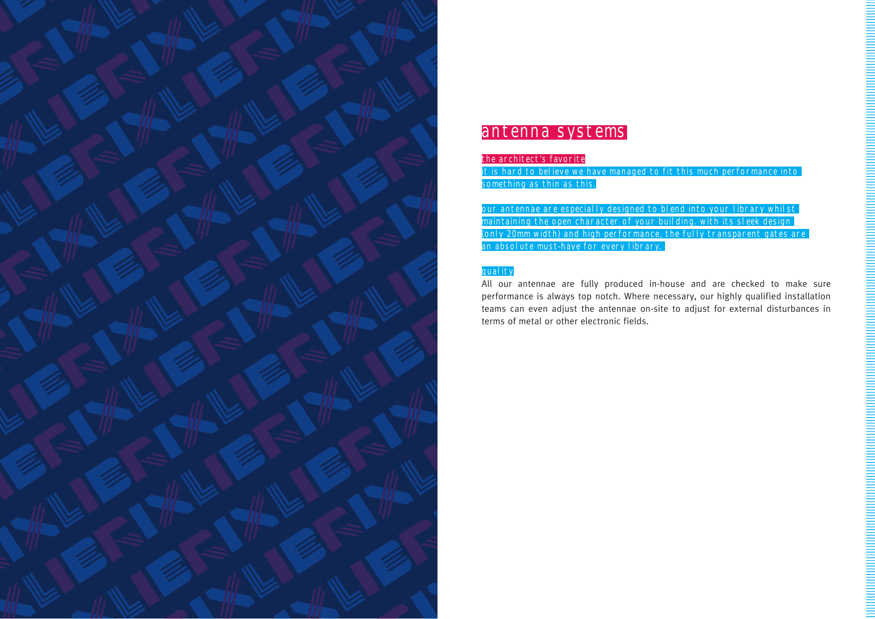 antenna systemsthe architect’s favoriteit is hard to believe we have managed to fit this much performance into something as thin as this.our antennae are especially designed to blend into your library whilst maintaining the open character of your building. with its sleek design (only 20mm width) and high performance, the fully transparent gates are an absolute must-have for every library. qualityAll our antennae are fully produced in-house and are checked to make sure performance is always top notch. Where necessary, our highly qualified installation teams can even adjust the antennae on-site to adjust for external disturbances in terms of metal or other electronic fields.