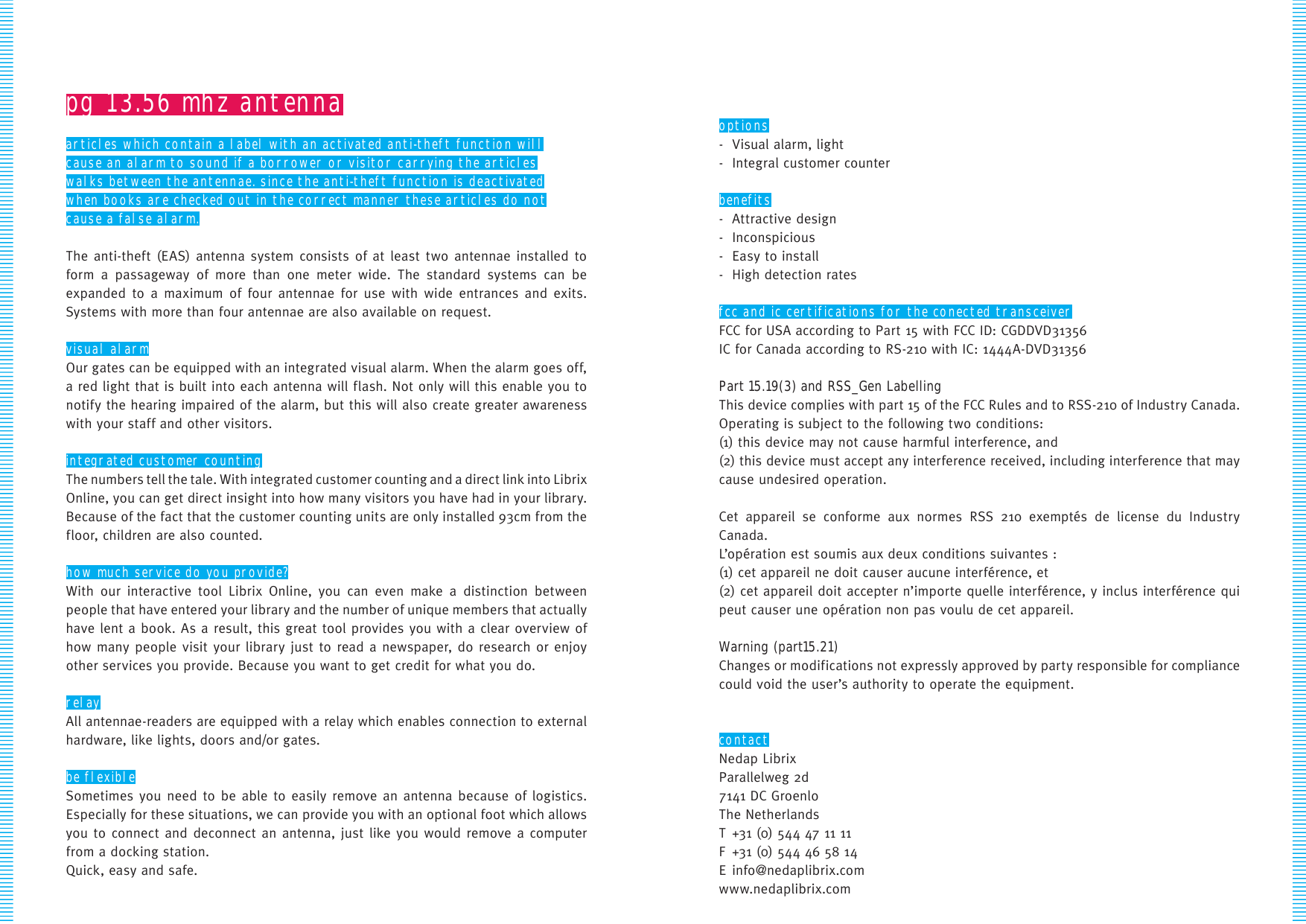 options-  Visual alarm, light-  Integral customer counterbenefits-  Attractive design- Inconspicious-  Easy to install-  High detection ratesfcc and ic certifications for the conected transceiverFCC for USA according to Part 15 with FCC ID: CGDDVD31356IC for Canada according to RS-210 with IC: 1444A-DVD31356Part 15.19(3) and RSS_Gen LabellingThis device complies with part 15 of the FCC Rules and to RSS-210 of Industry Canada.Operating is subject to the following two conditions:(1) this device may not cause harmful interference, and(2) this device must accept any interference received, including interference that may cause undesired operation.Cet appareil se conforme aux normes RSS 210 exemptés de license du Industry Canada. L’opération est soumis aux deux conditions suivantes :(1) cet appareil ne doit causer aucune interférence, et (2) cet appareil doit accepter n’importe quelle interférence, y inclus interférence qui peut causer une opération non pas voulu de cet appareil.Warning (part15.21) Changes or modifications not expressly approved by party responsible for compliance could void the user’s authority to operate the equipment.contactNedap LibrixParallelweg 2d7141 DC GroenloThe NetherlandsT +31 (0) 544 47 11 11 F  +31 (0) 544 46 58 14E info@nedaplibrix.comwww.nedaplibrix.compg 13.56 mhz antennaarticles which contain a label with an activated anti-theft function willcause an alarm to sound if a borrower or visitor carrying the articleswalks between the antennae. since the anti-theft function is deactivatedwhen books are checked out in the correct manner these articles do notcause a false alarm.The anti-theft (EAS) antenna system consists of at least two antennae installed to form a passageway of more than one meter wide. The standard systems can be expanded to a maximum of four antennae for use with wide entrances and exits. Systems with more than four antennae are also available on request.visual alarmOur gates can be equipped with an integrated visual alarm. When the alarm goes off, a red light that is built into each antenna will flash. Not only will this enable you to notify the hearing impaired of the alarm, but this will also create greater awareness with your staff and other visitors.integrated customer countingThe numbers tell the tale. With integrated customer counting and a direct link into Librix Online, you can get direct insight into how many visitors you have had in your library. Because of the fact that the customer counting units are only installed 93cm from the floor, children are also counted.how much service do you provide?With our interactive tool Librix Online, you can even make a distinction between people that have entered your library and the number of unique members that actually have lent a book. As a result, this great tool provides you with a clear overview of how many people visit your library just to read a newspaper, do research or enjoy other services you provide. Because you want to get credit for what you do.relayAll antennae-readers are equipped with a relay which enables connection to external hardware, like lights, doors and/or gates.be flexibleSometimes you need to be able to easily remove an antenna because of logistics. Especially for these situations, we can provide you with an optional foot which allows you to connect and deconnect an antenna, just like you would remove a computer from a docking station.Quick, easy and safe.
