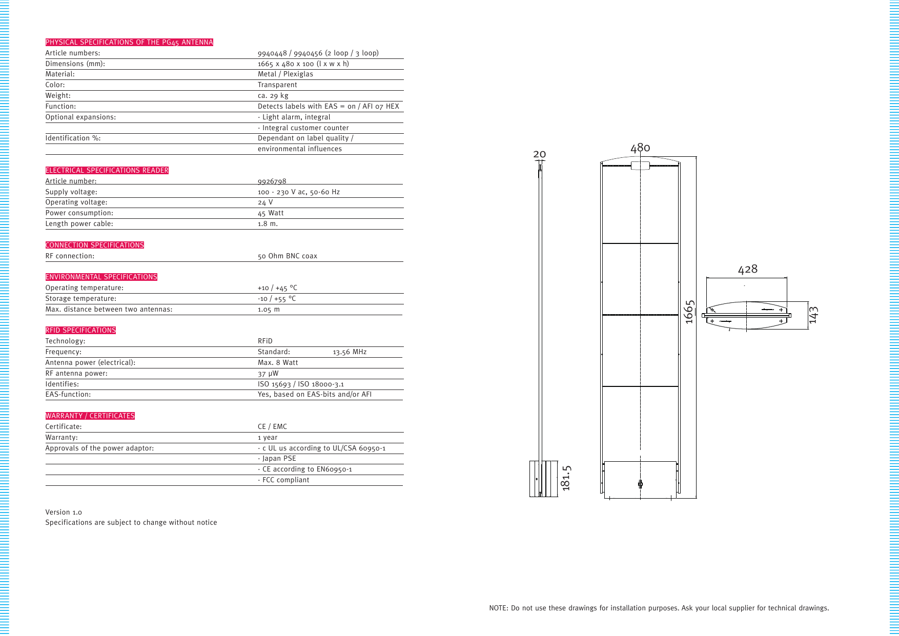 PHYSICAL SPECIFICATIONS OF THE PG45 ANTENNAArticle numbers:    9940448 / 9940456 (2 loop / 3 loop)   Dimensions (mm):    1665 x 480 x 100 (l x w x h)     Material:    Metal / Plexiglas       Color:    Transparent      Weight:    ca.  29  kg                  Function:    Detects labels with EAS = on / AFI 07 HEX Optional  expansions:    -  Light  alar m,  integr al                         - Integral customer counter     Identification %:    Dependant on label quality /       environmental  inf luences                        ELECTRICAL SPECIFICATIONS READERArticle number:    9926798              Supply voltage:    100 - 230 V ac, 50-60 Hz     Operating voltage:    24 V       Power consumption:    45 Watt       Le ng th  po wer  c abl e:    1 .8  m .                            CONNECTION SPECIFICATIONSRF  c onnec ti on:    50  O hm  BN C  c oa x                          ENVIRONMENTAL SPECIFICATIONSOperating temperature:    +10 / +45 °C       Storage temperature:    -10 / +55 °C       Max. distance between two antennas:  1.05 m             RFID SPECIFICATIONSTechnology:    RFiD      Frequency:    Standard:  13.56 MHz        Antenna power (electrical):    Max. 8 Watt       RF antenna power:    37 µW      Identifies:    ISO 15693 / ISO 18000-3.1     EAS-function:    Yes,  based  on  EAS-bits  and/or  AFI           WARRANTY / CERTIFICATESCertificate:    CE / EMC       Warranty:    1 year       Approvals of the power adaptor:  - c UL us according to UL/CSA 60950-1       - Japan PSE           - CE according to EN60950-1        -  FCC  compliant                  Version 1.0Specifications are subject to change without notice20181.51665428143480NOTE: Do not use these drawings for installation purposes. Ask your local supplier for technical drawings.