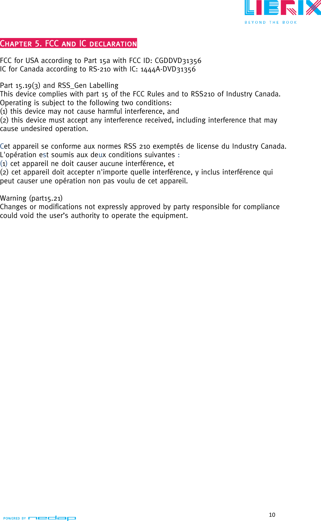  10   FCC for USA according to Part 15a with FCC ID: CGDDVD31356 IC for Canada according to RS-210 with IC: 1444A-DVD31356  Part 15.19(3) and RSS_Gen Labelling This device complies with part 15 of the FCC Rules and to RSS210 of Industry Canada. Operating is subject to the following two conditions: (1) this device may not cause harmful interference, and (2) this device must accept any interference received, including interference that may cause undesired operation.  Cet appareil se conforme aux normes RSS 210 exemptés de license du Industry Canada.  L&apos;opération est soumis aux deux conditions suivantes : (1) cet appareil ne doit causer aucune interférence, et  (2) cet appareil doit accepter n&apos;importe quelle interférence, y inclus interférence qui peut causer une opération non pas voulu de cet appareil.  Warning (part15.21)  Changes or modifications not expressly approved by party responsible for compliance could void the user’s authority to operate the equipment.      