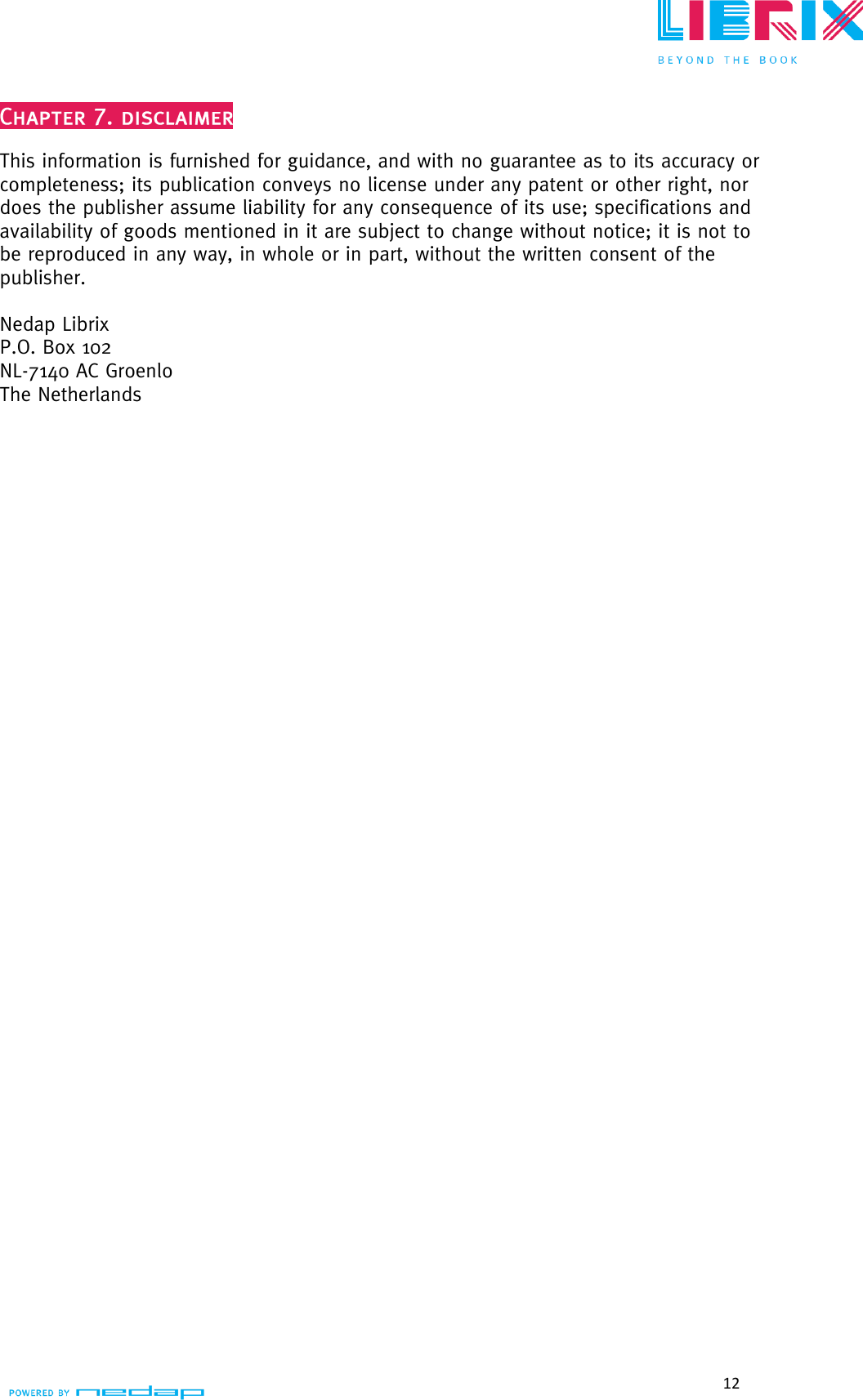  12   This information is furnished for guidance, and with no guarantee as to its accuracy or completeness; its publication conveys no license under any patent or other right, nor does the publisher assume liability for any consequence of its use; specifications and availability of goods mentioned in it are subject to change without notice; it is not to be reproduced in any way, in whole or in part, without the written consent of the publisher.  Nedap Librix P.O. Box 102 NL-7140 AC Groenlo The Netherlands  