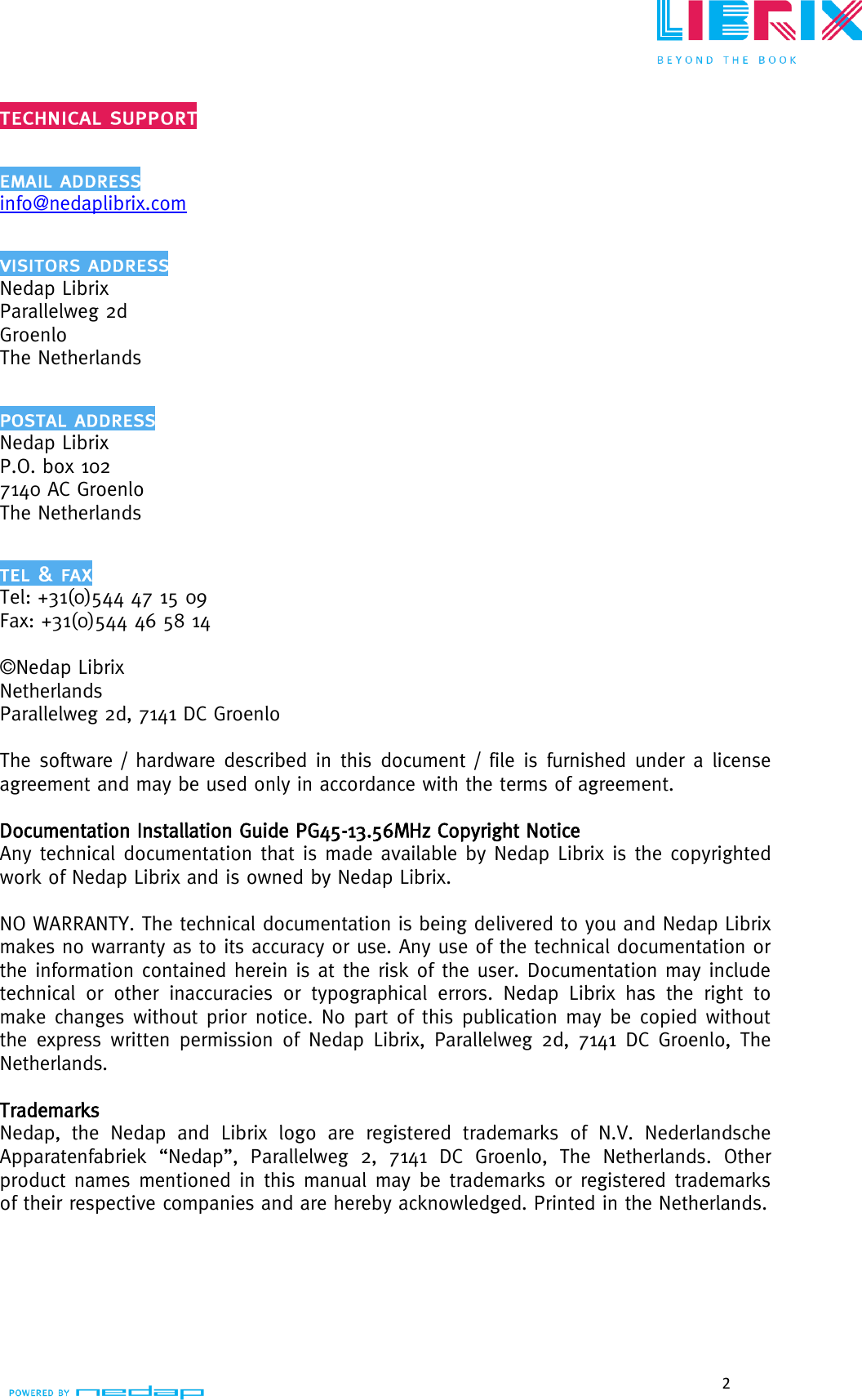  2    info@nedaplibrix.com  Nedap Librix Parallelweg 2d Groenlo The Netherlands  Nedap Librix P.O. box 102 7140 AC Groenlo The Netherlands  Tel: +31(0)544 47 15 09 Fax: +31(0)544 46 58 14  ©Nedap Librix Netherlands Parallelweg 2d, 7141 DC Groenlo  The software / hardware described in this document / file is furnished under a license agreement and may be used only in accordance with the terms of agreement.    Documentation Installation Guide PG45-13.56MHz Copyright Notice  Any technical documentation that is made available by Nedap Librix is the copyrighted work of Nedap Librix and is owned by Nedap Librix.  NO WARRANTY. The technical documentation is being delivered to you and Nedap Librix makes no warranty as to its accuracy or use. Any use of the technical documentation or the information contained herein is at the risk of the user. Documentation may include technical  or  other  inaccuracies  or  typographical  errors.  Nedap  Librix  has  the  right  to make changes without prior notice. No part of this publication may be copied without the express written permission  of Nedap Librix, Parallelweg 2d,  7141 DC Groenlo, The Netherlands.  Trademarks Nedap,  the  Nedap  and  Librix  logo  are  registered  trademarks  of  N.V.  Nederlandsche Apparatenfabriek  “Nedap”,  Parallelweg  2,  7141  DC  Groenlo,  The  Netherlands.  Other product names mentioned in this manual may be trademarks or registered trademarks of their respective companies and are hereby acknowledged. Printed in the Netherlands.    