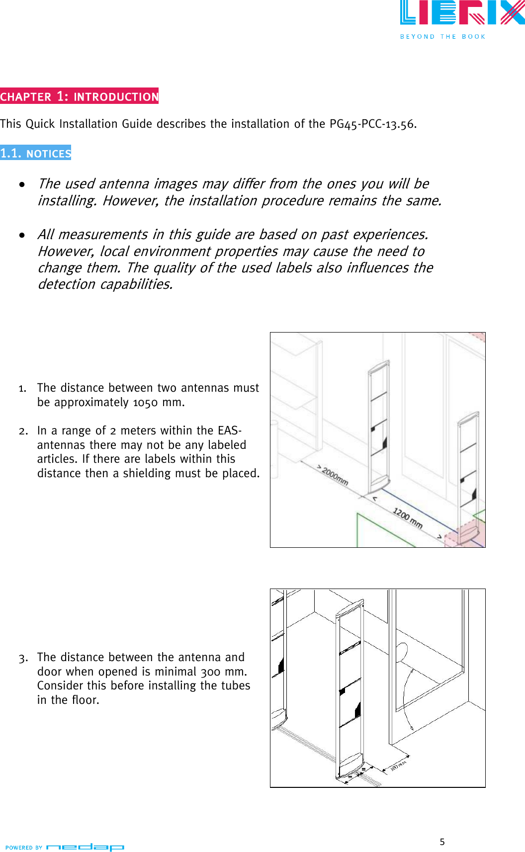  5   This Quick Installation Guide describes the installation of the PG45-PCC-13.56.    The used antenna images may differ from the ones you will be installing. However, the installation procedure remains the same.   All measurements in this guide are based on past experiences. However, local environment properties may cause the need to change them. The quality of the used labels also influences the detection capabilities.        1. The distance between two antennas must be approximately 1050 mm.  2. In a range of 2 meters within the EAS- antennas there may not be any labeled articles. If there are labels within this  distance then a shielding must be placed.             3. The distance between the antenna and door when opened is minimal 300 mm. Consider this before installing the tubes in the floor.          