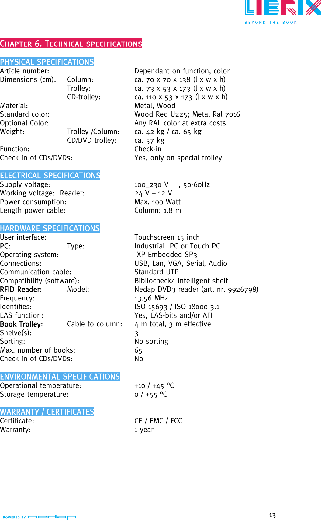  13   Article number:            Dependant on function, color    Dimensions (cm):    Column:     ca. 70 x 70 x 138 (l x w x h)    Trolley:     ca. 73 x 53 x 173 (l x w x h)    CD-trolley:     ca. 110 x 53 x 173 (l x w x h)    Material:              Metal, Wood      Standard color:         Wood Red U225; Metal Ral 7016   Optional Color:           Any RAL color at extra costs    Weight:     Trolley /Column:  ca. 42 kg / ca. 65 kg      CD/DVD trolley:   ca. 57 kg     Function:              Check-in  Check in of CDs/DVDs:         Yes, only on special trolley                    Supply voltage:           100_230 V    , 50-60Hz Working voltage:  Reader:        24 V – 12 V Power consumption:           Max. 100 Watt     Length power cable:       Column: 1.8 m                      User interface:           Touchscreen 15 inch     PC:       Type:      Industrial  PC or Touch PC     Operating system:         XP Embedded SP3      Connections:          USB, Lan, VGA, Serial, Audio   Communication cable:           Standard UTP      Compatibility (software):        Bibliocheck4 intelligent shelf   RFID Reader:    Model:      Nedap DVD3 reader (art. nr. 9926798)  Frequency:            13.56 MHz      Identifies:             ISO 15693 / ISO 18000-3.1    EAS function:            Yes, EAS-bits and/or AFI     Book Trolley:     Cable to column:     4 m total, 3 m effective     Shelve(s):             3     Sorting:             No sorting      Max. number of books:          65  Check in of CDs/DVDs:           No                                 Operational temperature:        +10 / +45 °C      Storage temperature:           0 / +55 °C                            Certificate:            CE / EMC / FCC    Warranty:            1 year                                