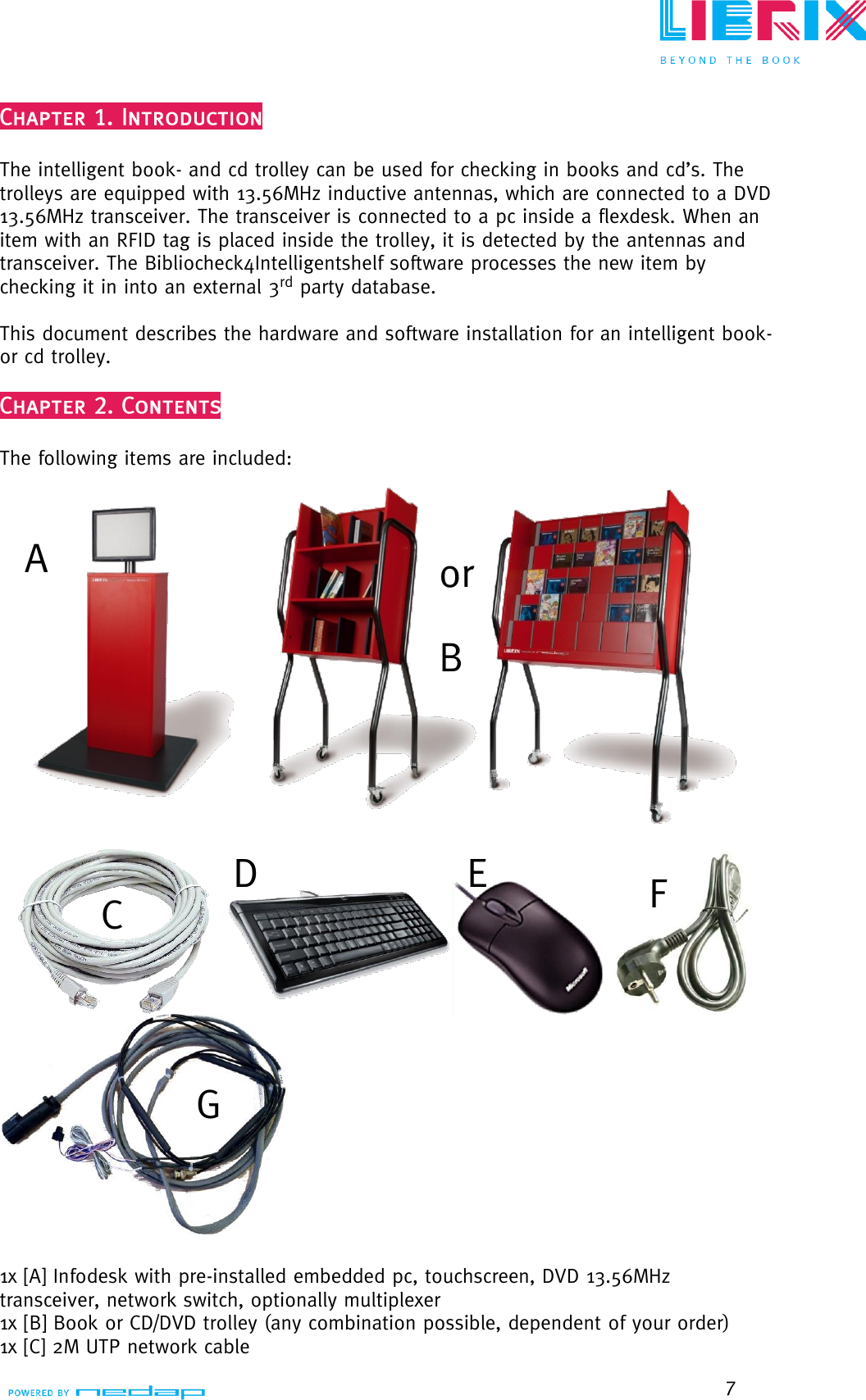  7   The intelligent book- and cd trolley can be used for checking in books and cd‟s. The trolleys are equipped with 13.56MHz inductive antennas, which are connected to a DVD 13.56MHz transceiver. The transceiver is connected to a pc inside a flexdesk. When an item with an RFID tag is placed inside the trolley, it is detected by the antennas and transceiver. The Bibliocheck4Intelligentshelf software processes the new item by checking it in into an external 3rd party database.  This document describes the hardware and software installation for an intelligent book- or cd trolley.   The following items are included:     1x [A] Infodesk with pre-installed embedded pc, touchscreen, DVD 13.56MHz transceiver, network switch, optionally multiplexer 1x [B] Book or CD/DVD trolley (any combination possible, dependent of your order) 1x [C] 2M UTP network cable A B or C D E F G 