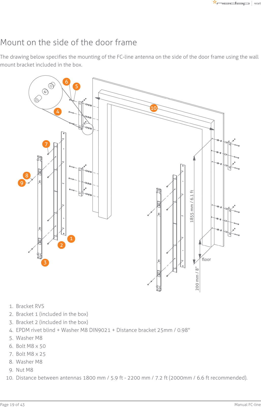 Page   of 19 43 Manual FC-line1.  2.  3.  4.  5.  6.  7.  8.  9.  10.  Mount on the side of the door frameThe drawing below specifies the mounting of the FC-line antenna on the side of the door frame using the wallmount bracket included in the box.Bracket RVSBracket 1 (included in the box)Bracket 2 (included in the box)EPDM rivet blind + Washer M8 DIN9021 + Distance bracket 25mm / 0.98&quot;Washer M8Bolt M8 x 50Bolt M8 x 25Washer M8Nut M8Distance between antennas 1800 mm / 5.9 ft - 2200 mm / 7.2 ft (2000mm / 6.6 ft recommended).