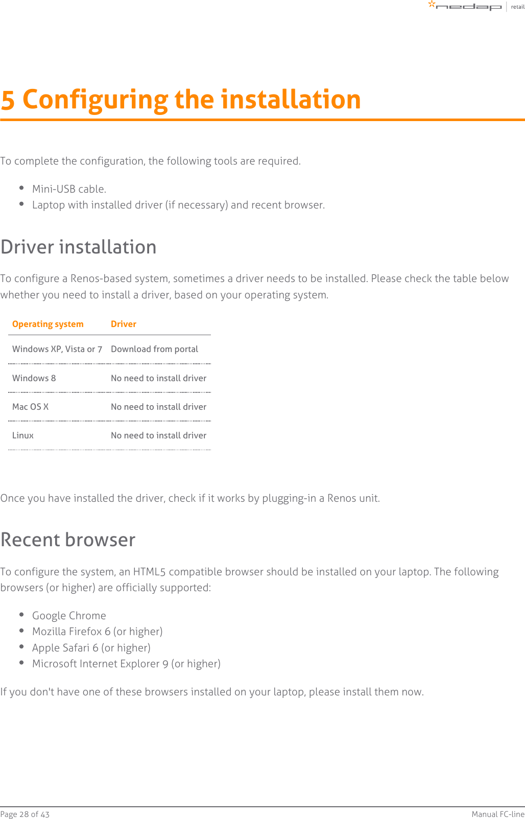 Page   of 28 43 Manual FC-line5 Configuring the installationTo complete the configuration, the following tools are required.Mini-USB cable.Laptop with installed driver (if necessary) and recent browser.Driver installationTo configure a Renos-based system, sometimes a driver needs to be installed. Please check the table belowwhether you need to install a driver, based on your operating system.Operating system DriverWindows XP, Vista or 7 Download from portalWindows 8 No need to install driverMac OS X No need to install driverLinux No need to install driverOnce you have installed the driver, check if it works by plugging-in a Renos unit.Recent browserTo configure the system, an HTML5 compatible browser should be installed on your laptop. The followingbrowsers (or higher) are officially supported:Google ChromeMozilla Firefox 6 (or higher)Apple Safari 6 (or higher)Microsoft Internet Explorer 9 (or higher)If you don&apos;t have one of these browsers installed on your laptop, please install them now.