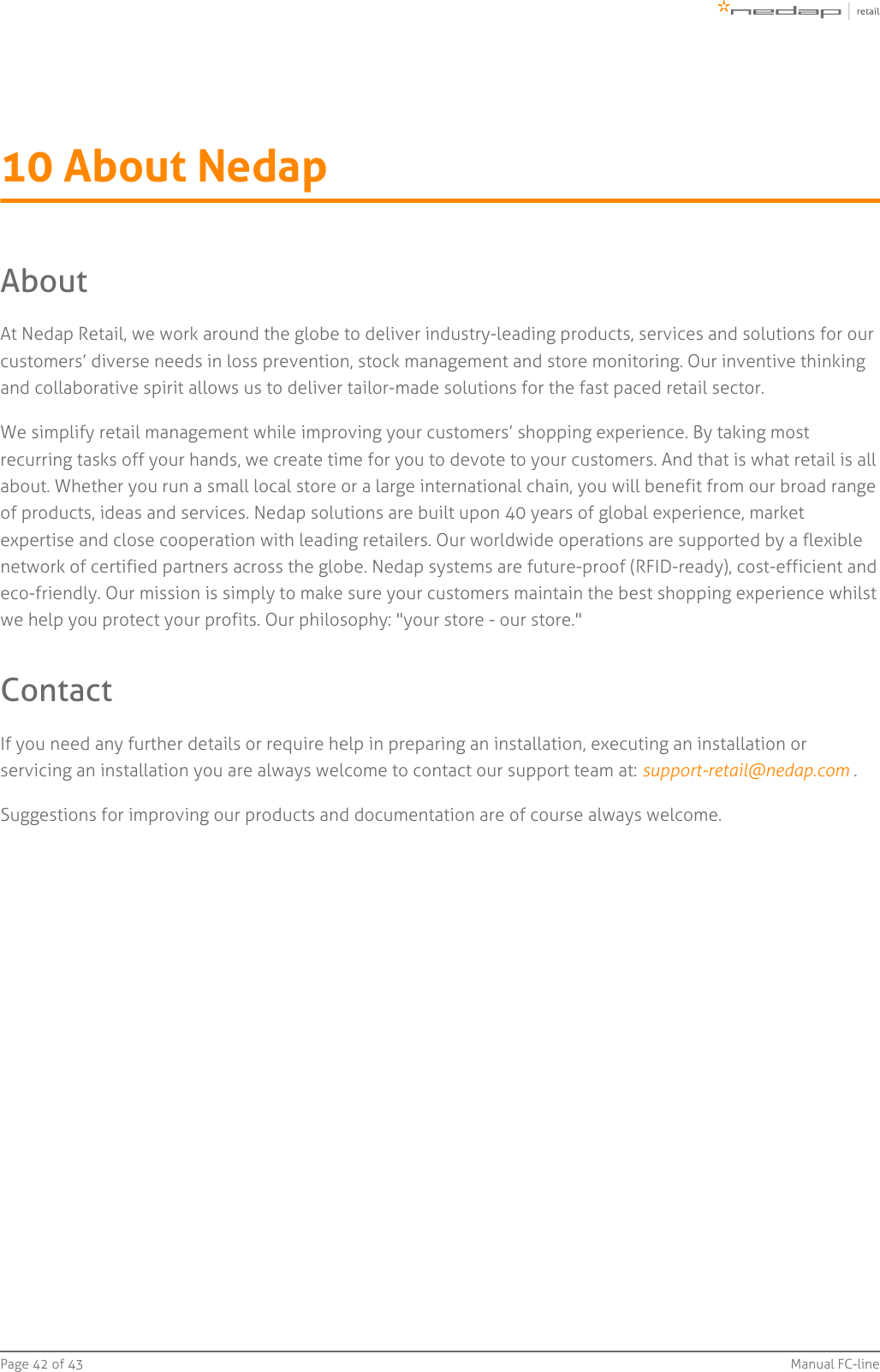 Page   of 42 43 Manual FC-line10 About NedapAboutAt Nedap Retail, we work around the globe to deliver industry-leading products, services and solutions for ourcustomers’ diverse needs in loss prevention, stock management and store monitoring. Our inventive thinkingand collaborative spirit allows us to deliver tailor-made solutions for the fast paced retail sector.We simplify retail management while improving your customers’ shopping experience. By taking mostrecurring tasks off your hands, we create time for you to devote to your customers. And that is what retail is allabout. Whether you run a small local store or a large international chain, you will benefit from our broad rangeof products, ideas and services. Nedap solutions are built upon 40 years of global experience, marketexpertise and close cooperation with leading retailers. Our worldwide operations are supported by a flexiblenetwork of certified partners across the globe. Nedap systems are future-proof (RFID-ready), cost-efficient andeco-friendly. Our mission is simply to make sure your customers maintain the best shopping experience whilstwe help you protect your profits. Our philosophy: &quot;your store - our store.&quot;ContactIf you need any further details or require help in preparing an installation, executing an installation orservicing an installation you are always welcome to contact our support team at:  .support-retail@nedap.com Suggestions for improving our products and documentation are of course always welcome.