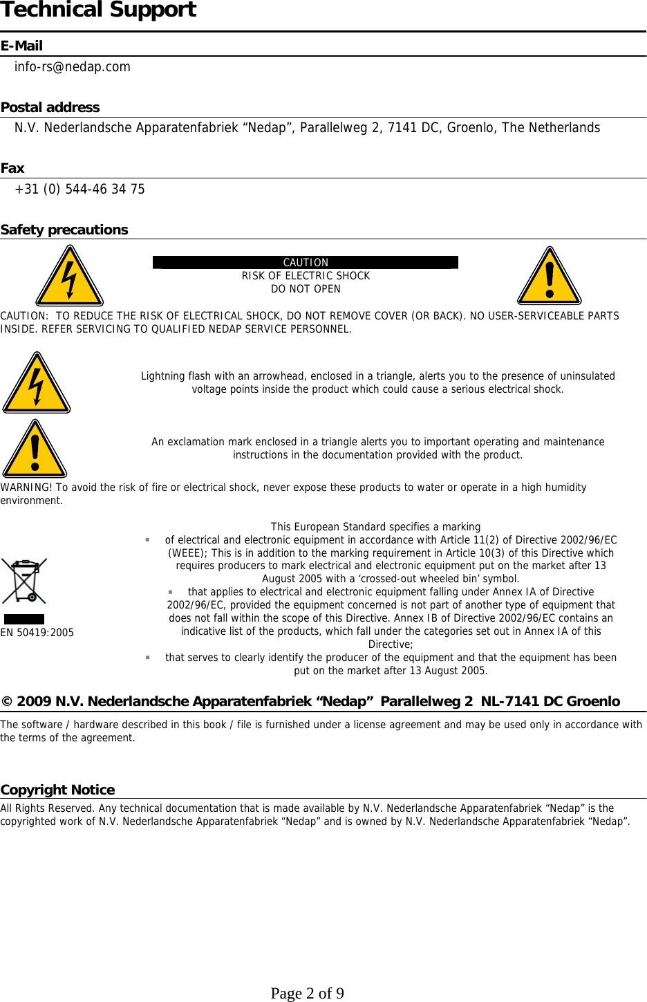     Page 2 of 9    Technical Support E-Mail info-rs@nedap.com Postal address N.V. Nederlandsche Apparatenfabriek “Nedap”, Parallelweg 2, 7141 DC, Groenlo, The Netherlands Fax +31 (0) 544-46 34 75 Safety precautions  CAUTION RISK OF ELECTRIC SHOCK DO NOT OPEN   CAUTION:  TO REDUCE THE RISK OF ELECTRICAL SHOCK, DO NOT REMOVE COVER (OR BACK). NO USER-SERVICEABLE PARTS INSIDE. REFER SERVICING TO QUALIFIED NEDAP SERVICE PERSONNEL.   Lightning flash with an arrowhead, enclosed in a triangle, alerts you to the presence of uninsulated voltage points inside the product which could cause a serious electrical shock.  An exclamation mark enclosed in a triangle alerts you to important operating and maintenance instructions in the documentation provided with the product. WARNING! To avoid the risk of fire or electrical shock, never expose these products to water or operate in a high humidity environment.   EN 50419:2005 This European Standard specifies a marking  of electrical and electronic equipment in accordance with Article 11(2) of Directive 2002/96/EC (WEEE); This is in addition to the marking requirement in Article 10(3) of this Directive which requires producers to mark electrical and electronic equipment put on the market after 13 August 2005 with a ‘crossed-out wheeled bin’ symbol.  that applies to electrical and electronic equipment falling under Annex IA of Directive 2002/96/EC, provided the equipment concerned is not part of another type of equipment that does not fall within the scope of this Directive. Annex IB of Directive 2002/96/EC contains an indicative list of the products, which fall under the categories set out in Annex IA of this Directive;  that serves to clearly identify the producer of the equipment and that the equipment has been put on the market after 13 August 2005.  © 2009 N.V. Nederlandsche Apparatenfabriek “Nedap”  Parallelweg 2  NL-7141 DC Groenlo    The software / hardware described in this book / file is furnished under a license agreement and may be used only in accordance with the terms of the agreement.  Copyright Notice All Rights Reserved. Any technical documentation that is made available by N.V. Nederlandsche Apparatenfabriek “Nedap” is the copyrighted work of N.V. Nederlandsche Apparatenfabriek “Nedap” and is owned by N.V. Nederlandsche Apparatenfabriek “Nedap”.  