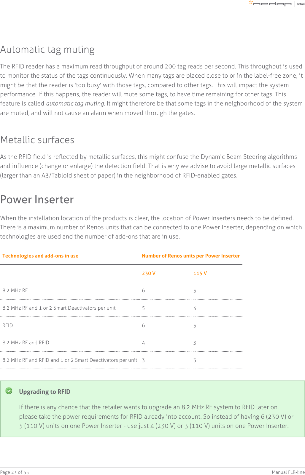 Page   of 23 55 Manual FLR-lineAutomatic tag mutingThe RFID reader has a maximum read throughput of around 200 tag reads per second. This throughput is usedto monitor the status of the tags continuously. When many tags are placed close to or in the label-free zone, itmight be that the reader is &apos;too busy&apos; with those tags, compared to other tags. This will impact the systemperformance. If this happens, the reader will mute some tags, to have time remaining for other tags. Thisfeature is called  . It might therefore be that some tags in the neighborhood of the systemautomatic tag mutingare muted, and will not cause an alarm when moved through the gates.Metallic surfacesAs the RFID field is reflected by metallic surfaces, this might confuse the Dynamic Beam Steering algorithmsand influence (change or enlarge) the detection field. That is why we advise to avoid large metallic surfaces(larger than an A3/Tabloid sheet of paper) in the neighborhood of RFID-enabled gates.Power InserterWhen the installation location of the products is clear, the location of Power Inserters needs to be defined.There is a maximum number of Renos units that can be connected to one Power Inserter, depending on whichtechnologies are used and the number of add-ons that are in use.Technologies and add-ons in use Number of Renos units per Power Inserter230 V 115 V8.2 MHz RF 6 58.2 MHz RF and 1 or 2 Smart Deactivators per unit 5 4RFID 6 58.2 MHz RF and RFID 4 38.2 MHz RF and RFID and 1 or 2 Smart Deactivators per unit 3 3Upgrading to RFIDIf there is any chance that the retailer wants to upgrade an 8.2 MHz RF system to RFID later on,please take the power requirements for RFID already into account. So instead of having 6 (230 V) or5 (110 V) units on one Power Inserter - use just 4 (230 V) or 3 (110 V) units on one Power Inserter.