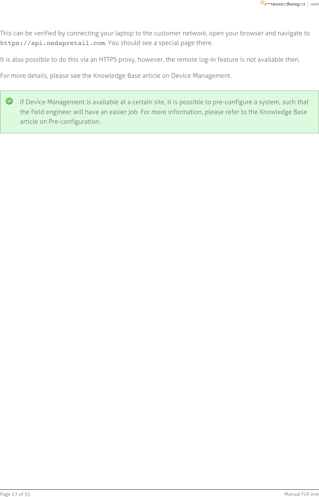 Page   of 27 55 Manual FLR-lineThis can be verified by connecting your laptop to the customer network, open your browser and navigate to . You should see a special page there.https://api.nedapretail.comIt is also possible to do this via an HTTPS proxy, however, the remote log-in feature is not available then.For more details, please see the Knowledge Base article on Device Management.If Device Management is available at a certain site, it is possible to pre-configure a system, such thatthe field engineer will have an easier job. For more information, please refer to the Knowledge Basearticle on Pre-configuration.