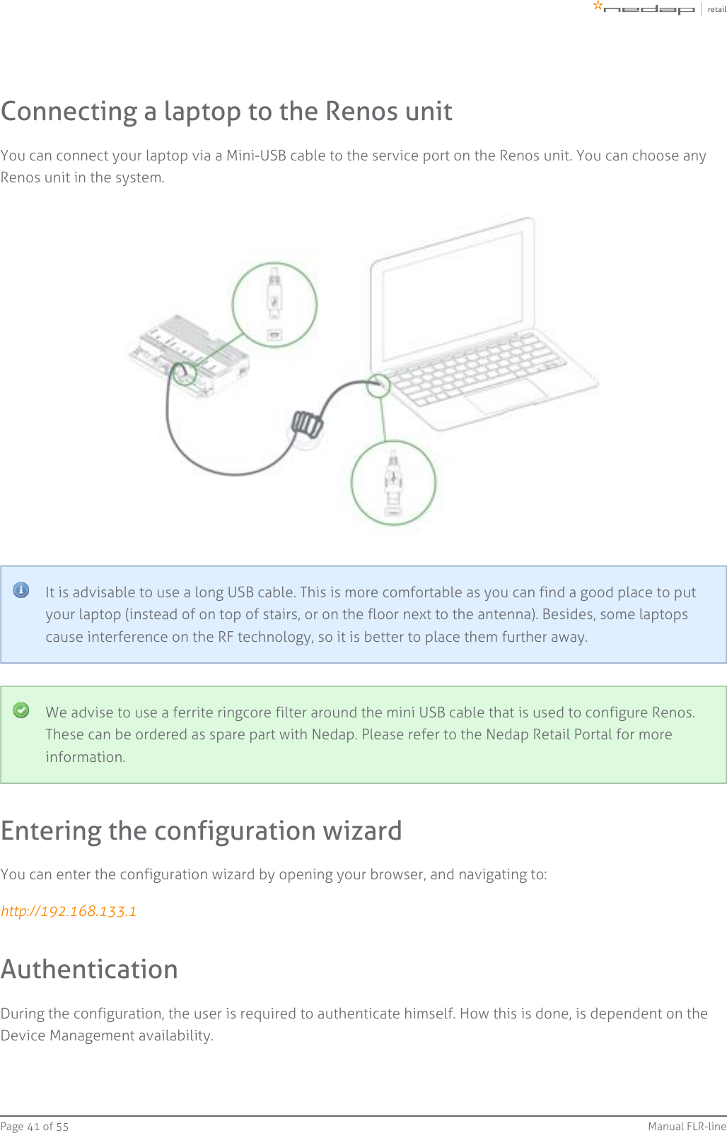 Page   of 41 55 Manual FLR-lineConnecting a laptop to the Renos unitYou can connect your laptop via a Mini-USB cable to the service port on the Renos unit. You can choose anyRenos unit in the system.It is advisable to use a long USB cable. This is more comfortable as you can find a good place to putyour laptop (instead of on top of stairs, or on the floor next to the antenna). Besides, some laptopscause interference on the RF technology, so it is better to place them further away.We advise to use a ferrite ringcore filter around the mini USB cable that is used to configure Renos.These can be ordered as spare part with Nedap. Please refer to the Nedap Retail Portal for moreinformation.Entering the configuration wizardYou can enter the configuration wizard by opening your browser, and navigating to:http://192.168.133.1AuthenticationDuring the configuration, the user is required to authenticate himself. How this is done, is dependent on theDevice Management availability.