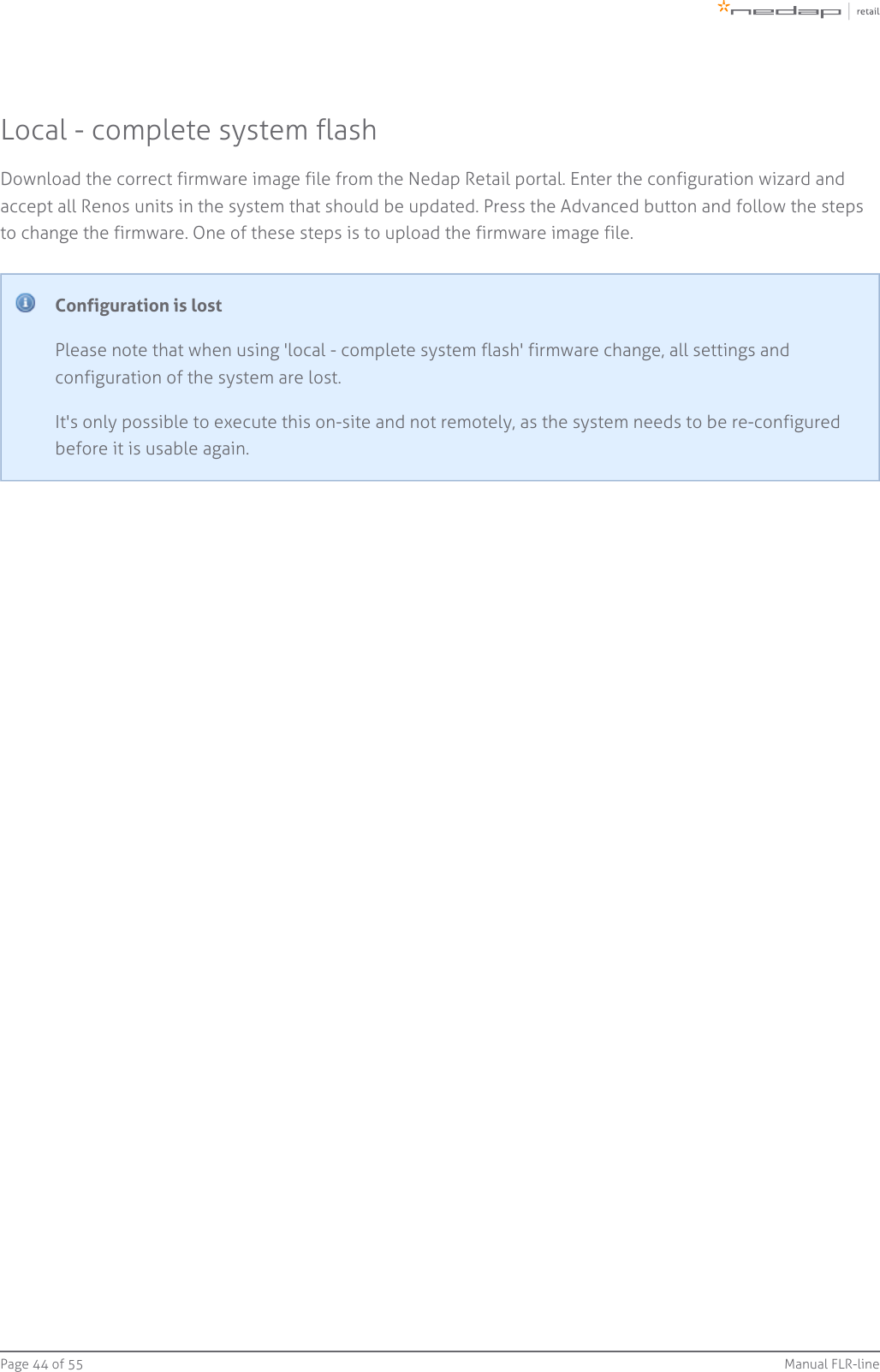 Page   of 44 55 Manual FLR-lineLocal - complete system flashDownload the correct firmware image file from the Nedap Retail portal. Enter the configuration wizard andaccept all Renos units in the system that should be updated. Press the Advanced button and follow the stepsto change the firmware. One of these steps is to upload the firmware image file.Configuration is lostPlease note that when using &apos;local - complete system flash&apos; firmware change, all settings andconfiguration of the system are lost.It&apos;s only possible to execute this on-site and not remotely, as the system needs to be re-configuredbefore it is usable again.