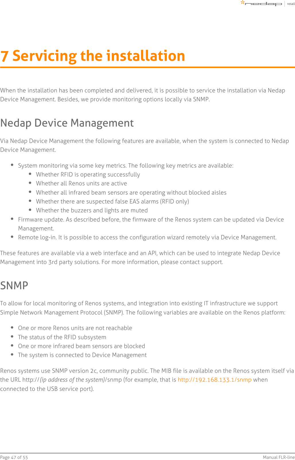 Page   of 47 55 Manual FLR-line7 Servicing the installationWhen the installation has been completed and delivered, it is possible to service the installation via NedapDevice Management. Besides, we provide monitoring options locally via SNMP.Nedap Device ManagementVia Nedap Device Management the following features are available, when the system is connected to NedapDevice Management.System monitoring via some key metrics. The following key metrics are available:Whether RFID is operating successfullyWhether all Renos units are activeWhether all infrared beam sensors are operating without blocked aislesWhether there are suspected false EAS alarms (RFID only)Whether the buzzers and lights are mutedFirmware update. As described before, the firmware of the Renos system can be updated via DeviceManagement.Remote log-in. It is possible to access the configuration wizard remotely via Device Management.These features are available via a web interface and an API, which can be used to integrate Nedap DeviceManagement into 3rd party solutions. For more information, please contact support.SNMPTo allow for local monitoring of Renos systems, and integration into existing IT infrastructure we supportSimple Network Management Protocol (SNMP). The following variables are available on the Renos platform:One or more Renos units are not reachableThe status of the RFID subsystemOne or more infrared beam sensors are blockedThe system is connected to Device ManagementRenos systems use SNMP version 2c, community public. The MIB file is available on the Renos system itself viathe URL http:// /snmp (for example, that is   when(ip address of the system) http://192.168.133.1/snmpconnected to the USB service port).