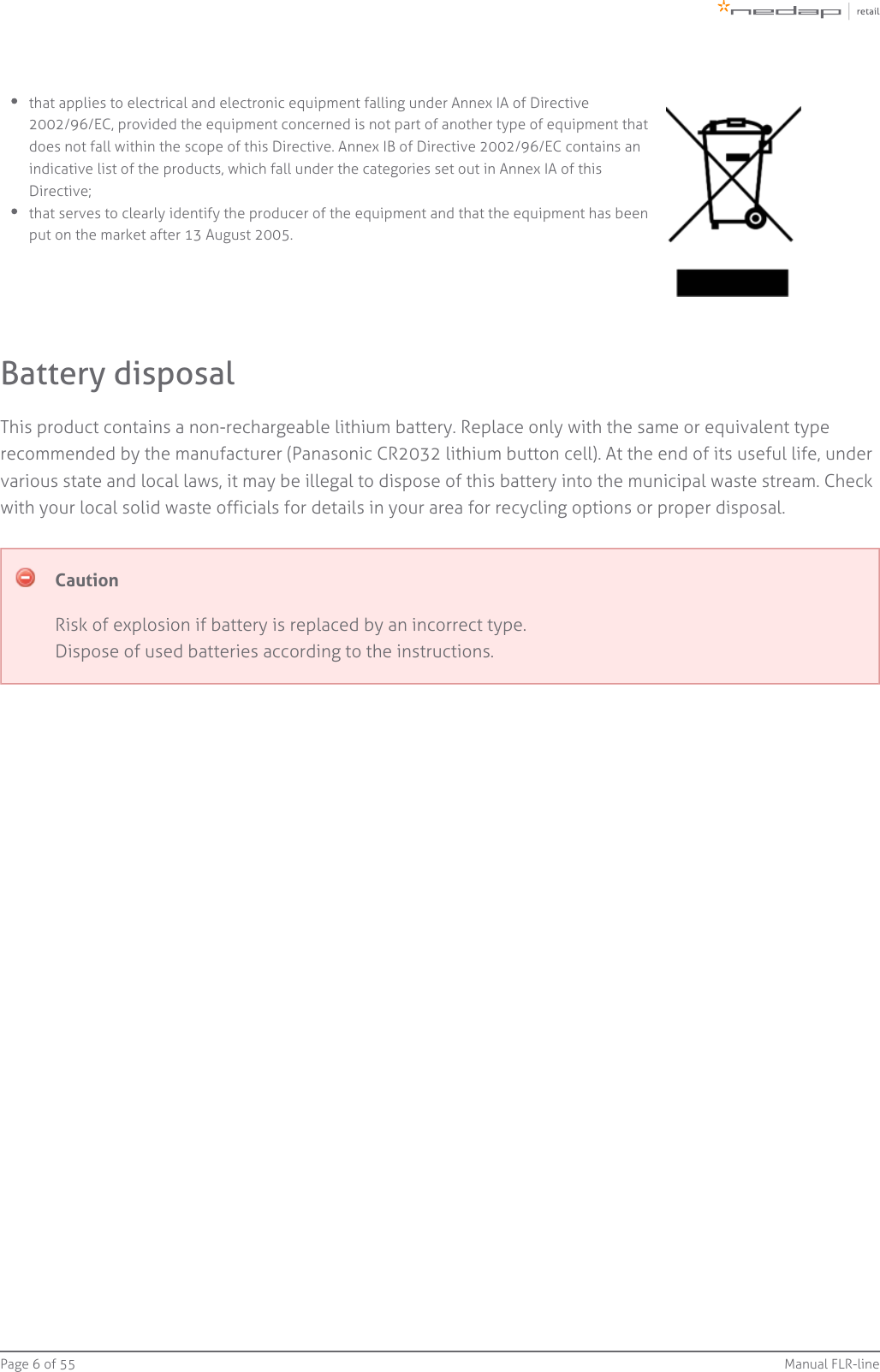 Page   of 6 55 Manual FLR-linethat applies to electrical and electronic equipment falling under Annex IA of Directive2002/96/EC, provided the equipment concerned is not part of another type of equipment thatdoes not fall within the scope of this Directive. Annex IB of Directive 2002/96/EC contains anindicative list of the products, which fall under the categories set out in Annex IA of thisDirective;that serves to clearly identify the producer of the equipment and that the equipment has beenput on the market after 13 August 2005.Battery disposalThis product contains a non-rechargeable lithium battery. Replace only with the same or equivalent typerecommended by the manufacturer (Panasonic CR2032 lithium button cell). At the end of its useful life, undervarious state and local laws, it may be illegal to dispose of this battery into the municipal waste stream. Checkwith your local solid waste officials for details in your area for recycling options or proper disposal.CautionRisk of explosion if battery is replaced by an incorrect type.Dispose of used batteries according to the instructions.