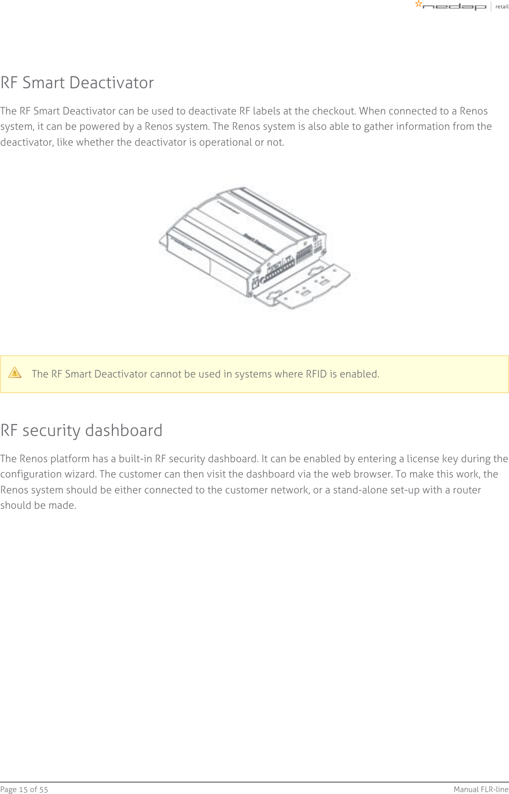 Page   of 15 55 Manual FLR-lineRF Smart DeactivatorThe RF Smart Deactivator can be used to deactivate RF labels at the checkout. When connected to a Renossystem, it can be powered by a Renos system. The Renos system is also able to gather information from thedeactivator, like whether the deactivator is operational or not.The RF Smart Deactivator cannot be used in systems where RFID is enabled.RF security dashboardThe Renos platform has a built-in RF security dashboard. It can be enabled by entering a license key during theconfiguration wizard. The customer can then visit the dashboard via the web browser. To make this work, theRenos system should be either connected to the customer network, or a stand-alone set-up with a routershould be made.